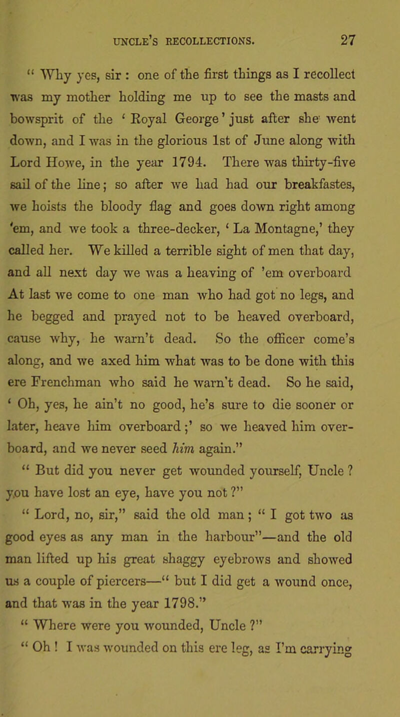 “ Why yes, sir : one of the first things as I recollect was my mother holding me up to see the masts and bowsprit of the ‘ Royal George ’ just after she' went down, and I was in the glorious 1st of June along with Lord Howe, in the year 1794. There was thirty-five sail of the line; so after we had had our breakfastes, we hoists the bloody flag and goes down right among 'em, and we took a three-decker, ‘ La Montague,’ they called her. We killed a terrible sight of men that day, and all next day we was a heaving of ’em overboard At last we come to one man who had got no legs, and he begged and prayed not to be heaved overboard, cause why, he warn’t dead. So the officer come’s along, and we axed him what was to be done with this ere Frenchman who said he warn’t dead. So he said, ‘ Oh, yes, he ain’t no good, he’s sure to die sooner or later, heave him overboard;’ so we heaved him over- board, and we never seed Mm again.” “ But did you never get wounded yourself, Uncle ? y.ou have lost an eye, have you not ?” “ Lord, no, sir,” said the old man ; “ I got two as good eyes as any man in the harbour”—and the old man lifted up his great shaggy eyebrows and showed us a couple of piercers—“ but I did get a wound once, and that was in the year 1798.” “ Where were you wounded, Uncle ?” “ Oh ! I was wounded on this ere leg, as I’m carrying
