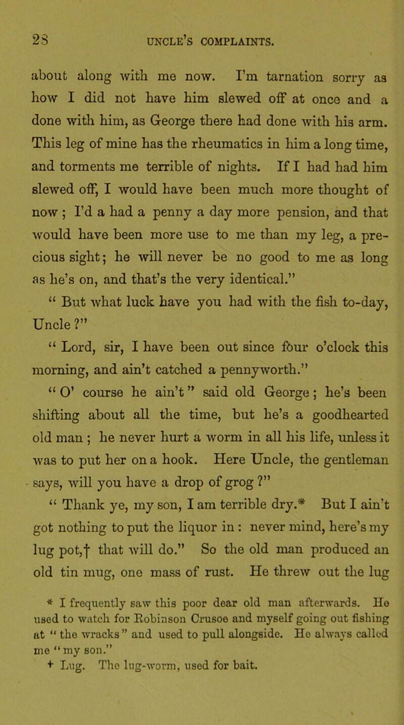 23 uncle’s complaints. about along with me now. I’m tarnation sorry as how I did not have him slewed off at once and a done with him, as George there had done with his arm. This leg of mine has the rheumatics in him a long time, and torments me terrible of nights. If I had had him slewed off, I would have been much more thought of now ; I’d a had a penny a day more pension, and that would have been more use to me than my leg, a pre- cious sight; he will never be no good to me as long as lie’s on, and that’s the very identical.” “ But what luck have you had with the fish to-day, Uncle ?” “ Lord, sir, I have been out since four o’clock this morning, and ain’t catched a pennyworth.” “ O’ course he ain’t ” said old George; he’s been shifting about all the time, but he’s a goodhearted old man ; he never hurt a worm in all his life, unless it was to put her on a hook. Here Uncle, the gentleman says, will you have a drop of grog ?” “ Thank ye, my son, I am terrible dry.* But I ain’t got nothing to put the liquor in : never mind, here’s my lug pot,| that will do.” So the old man produced an old tin mug, one mass of rust. He threw out the lug * I frequently saw this poor dear old man afterwards. Ho used to watch for Eobinson Crusoe and myself going out fishing at “ the wracks” and used to pull alongside. Ho always called me “my son.” + Lug. The lug-worm, used for bait.