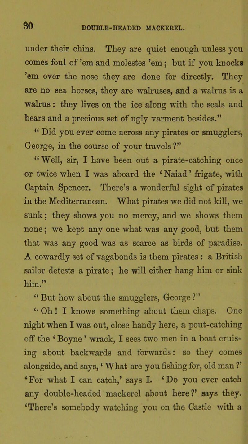 90 DOUBLE-HEADED MACKEREL. under their chins. They are quiet enough unless you comes foul of ’em and molestes ’em; but if you knocks ’em over the nose they are done for directly. They are no sea horses, they are walruses, and a walrus is a walrus : they lives on the ice along with the seals and beara and a precious set of ugly varment besides.” “ Did you ever come across any pirates or smugglers, George, in the course of your travels ?” “Well, sir, I have been out a pirate-catching once or twice when I was aboard the ‘ Naiad ’ frigate, with Captain Spencer. There’s a wonderful sight of pirates in the Mediterranean. What pirates we did not kill, we sunk; they shows you no mercy, and we shows them none; we kept any one what was any good, but them that was any good was as scarce as birds of paradise. A cowardly set of vagabonds is them pirates : a British sailor detests a pirate; he will either hang him or sink him.” “ But how about the smugglers, George ?” “ Oh ! I knows something about them chaps. One night when I was out, close handy here, a pout-catching off the ‘ Boyne ’ wrack, I sees two men in a boat cruis- ing about backwards and forwards: so they comes alongside, and says, ‘ What are you fishing for, old man ?’ ‘For what I can catch,’ says I. ‘Do you ever catch any double-headed mackerel about here?’ says they. ‘There’s somebody watching you on the Castle with a