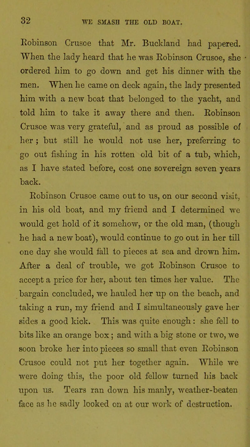 WE SMASH THE OLD BOAT. Robinson Crusoe that Mr. Bucldand had papered. When the lady heard that he was Robinson Crusoe, she ordered him to go down and get his dinner with the men. When he came on deck again, the lady presented him with a new boat that belonged to the yacht, and told him to take it away there and then. Robinson Crusoe was very grateful, and as proud as possible of her; but still he would not use her, preferring to go out fishing in his rotten old bit of a tub, which, as I have stated before, cost one sovereign seven years back. Robinson Crusoe came out to us, on our second visit, in his old boat, and my friend and I determined we would get hold of it somehow, or the old man, (though he had a new boat), would continue to go out in her till one day she would fall to pieces at sea and drown him. After a deal of trouble, we got Robinson Crusoe to accept a price for her, about ten times her value. The bargain concluded, we hauled her up on the beach, and taking a run, my friend and I simultaneously gave her sides a good kick. This was quite enough : she fell to bits like an orange box; and with a big stone or two, we soon broke her into pieces so small that even Robinson Crusoe could not put her together again. While we were doing this, the poor old fellow turned his back upon us. Tears ran down his manly, weather-beaten face as he sadly looked on at our work of destruction.