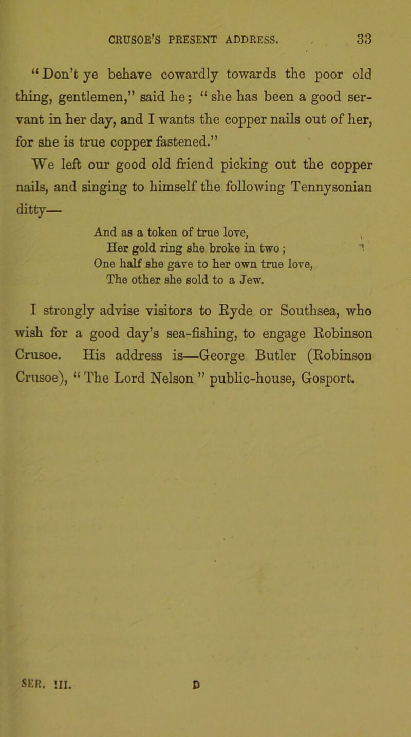 “ Don’t ye behave cowardly towards the poor old thing, gentlemen,” said he; “ she has been a good ser- vant in her day, and I wants the copper nails out of her, for she is true copper fastened.” We left our good old friend picking out the copper nails, and singing to himself the following Tennysonian ditty— And as a token of true love, Her gold ring she broke in two; One half she gave to her own true love, The other she sold to a Jew. I strongly advise visitors to Ryde or Southsea, who wish for a good day’s sea-fishing, to engage Robinson Crusoe. His address is—George Butler (Robinson Crusoe), “ The Lord Nelson ” public-house, Gosport. ser. hi. D