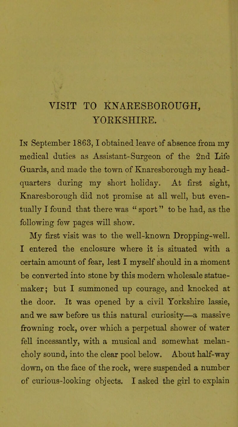 VISIT TO KNARESBOROUGH, YORKSHIRE. In September 1863,1 obtained leave of absence from my medical duties as Assistant-Surgeon of the 2nd Life Guards, and made the town of Knaresborough my head- quarters during my short holiday. At first sight, Knaresborough did not promise at all well, but even- tually I found that there was “ sport ” to be had, as the following few pages will show. My first visit was to the well-known Dropping-well. I entered the enclosure where it is situated with a certain amount of fear, lest I myself should in a moment be converted into stone by this modem wholesale statue- maker; but I summoned up courage, and knocked at the door. It was opened by a civil Yorkshire lassie, and we saw before us this natural curiosity—a massive frowning rock, over which a perpetual shower of water fell incessantly, with a musical and somewhat melan- choly sound, into the clear pool below. About half-way down, on the face of the rock, were suspended a number
