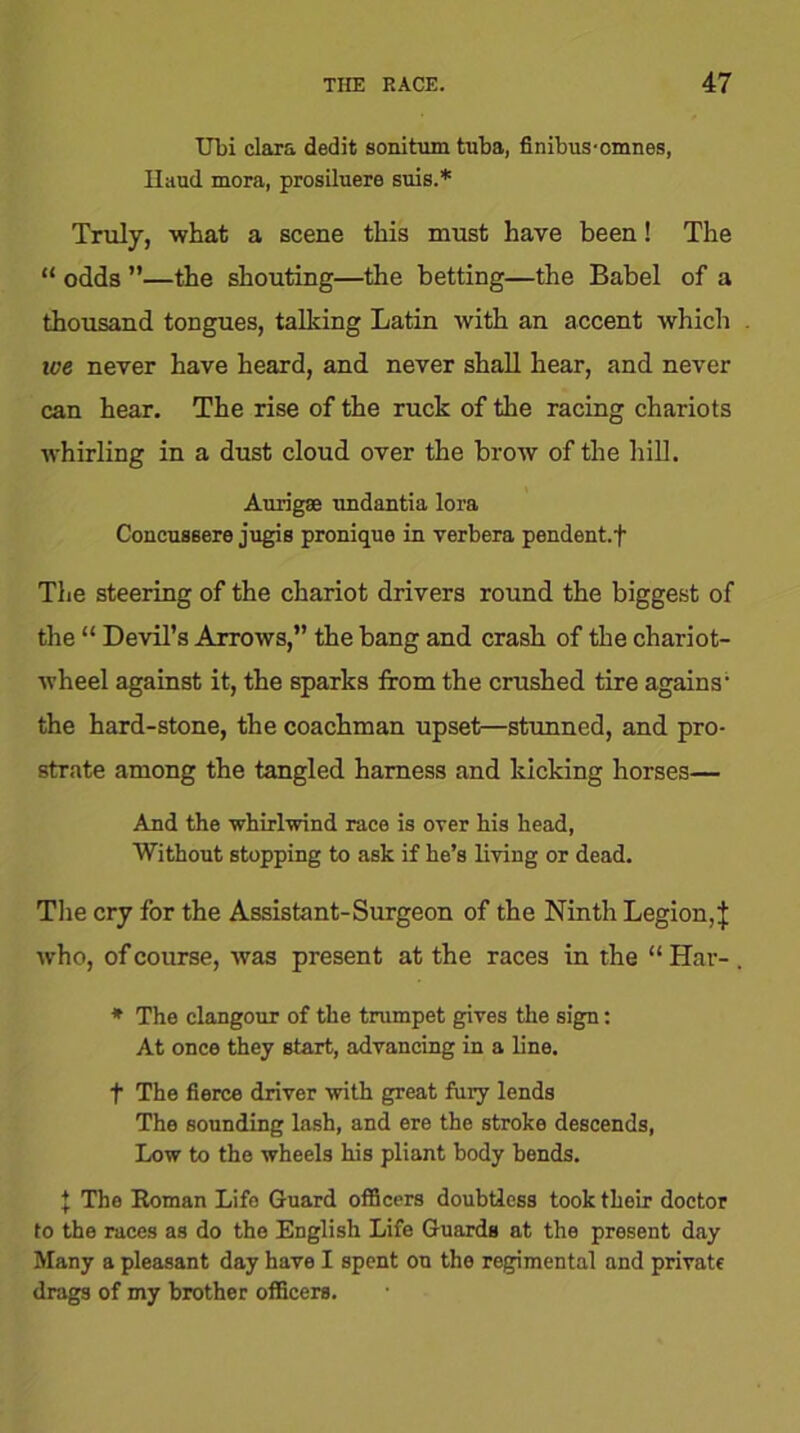 Ubi clara dedit sonitum tuba, finibus-omnes, Haud mora, prosiluere suis.* Truly, what a scene this must have been! The “ odds ”—the shouting—the betting—the Babel of a thousand tongues, talking Latin with an accent which ive never have heard, and never shall hear, and never can hear. The rise of the ruck of the racing chariots whirling in a dust cloud over the brow of the hill. Aurigae undantia lora Concussere jugis pronique in verbera pendent.f The steering of the chariot drivers round the biggest of the “ Devil’s Arrows,” the bang and crash of the chariot- wheel against it, the sparks from the crushed tire agains- the hard-stone, the coachman upset—stunned, and pro- strate among the tangled harness and kicking horses— And the whirlwind race is over his head, Without stopping to ask if he’s living or dead. The cry for the Assistant-Surgeon of the Ninth Legion,} who, of course, was present at the races in the “ Har- . * The clangour of the trumpet gives the sign: At once they start, advancing in a line. t The fierce driver with great fury lends The sounding lash, and ere the stroke descends, Low to the wheels his pliant body bends. | The Roman Life Guard officers doubtless took their doctor to the races as do the English Life Guards at the present day Many a pleasant day have I spent on the regimental and private drags of my brother officers.