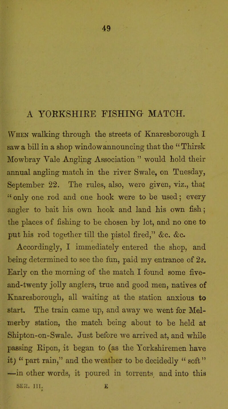 A YORKSHIRE FISHING- MATCH. When walking through the streets of Knaresborough I saw a bill in a shop window announcing that the “ Thirsk Mowbray Yale Angling Association ” would hold their annual angling match in the river Swale, on Tuesday, September 22. The rules, also, were given, viz., that only one rod and one hook were to be used; every angler to bait his own hook and land his own fish; the places of fishing to be chosen by lot, and no one to put his rod together till the pistol fired,” &c. &c. Accordingly, I immediately entered the shop, and being determined to see the fun, paid my entrance of 2s. Early on the morning of the match I found some five- and-twenty jolly anglers, true and good men, natives of Knaresborough, all waiting at the station anxious to start. The train came up, and away we went for Mel- merby station, the match being about to be held at Shipton-on-Swale. Just before we arrived at, and while passing Ripon, it began to (as the Yorkshiremen have it) “ part rain, and the weather to be decidedly “ soft” —in other words, it poured in torrents and into this SEII. III. E