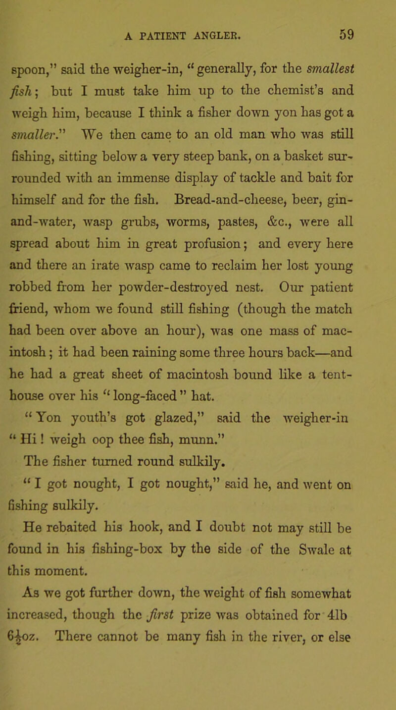 spoon,” said the weigher-in, “ generally, for the smallest fish; but I must take him up to the chemist’s and weigh him, because I think a fisher down yon has got a smaller. We then came to an old man who was still fishing, sitting below a very steep bank, on a basket sur- rounded with an immense display of tackle and bait for himself and for the fish. Bread-and-cheese, beer, gin- and-water, wasp grubs, worms, pastes, &c., were all spread about him in great profusion; and every here and there an irate wasp came to reclaim her lost young robbed from her powder-destroyed nest. Our patient friend, whom we found still fishing (though the match had been over above an hour), was one mass of mac- intosh ; it had been raining some three hours back—and he had a great sheet of macintosh bound like a tent- house over his “ long-faced ” hat. “ Yon youth’s got glazed,” said the weigher-in “ Hi! weigh oop thee fish, munn.” The fisher turned round sulkily. “ I got nought, I got nought,” said he, and went on fishing sulkily. He rebaited his hook, and I doubt not may still be found in his fishing-box by the side of the Swale at this moment. As we got further down, the weight of fish somewhat increased, though the first prize was obtained for 41b 6^oz. There cannot be many fish in the river, or else