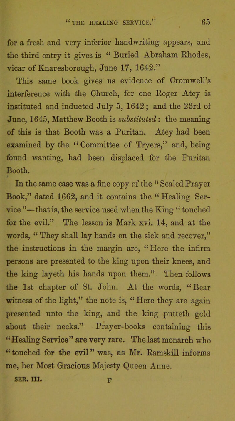 for a fresh and very inferior handwriting appears, and the third entry it gives is “ Buried Abraham Rhodes, vicar of Knaresborough, June 17, 1642.” This same book gives us evidence of Cromwell’s interference with the Church, for one Roger Atey is instituted and inducted July 5, 1642; and the 23rd of June, 1645, Matthew Booth is substituted: the meaning of this is that Booth was a Puritan. Atey had been examined by the “ Committee of Tryers,” and, being found wanting, had been displaced for the Puritan Booth. In the same case was a fine copy of the “ Sealed Prayer Book,” dated 1662, and it contains the “ Healing Ser- vice ”—that is, the service used when the King “ touched for the evil.” The lesson is Mark xvi. 14, and at the words, “ They shall lay hands on the sick and recover,” the instructions in the margin are, “Here the infirm persons are presented to the king upon their knees, and the king layeth his hands upon them.” Then follows the 1st chapter of St. John. At the words, “ Bear witness of the light,” the note is, “ Here they are again presented unto the king, and the Icing putteth gold about their necks.” Prayer-books containing this “ Healing Service” are very rare. The last monarch who “ touched for the evil ” was, as Mr. Ramskill informs me, her Most Gracious Majesty Queen Anne. ser.in. F