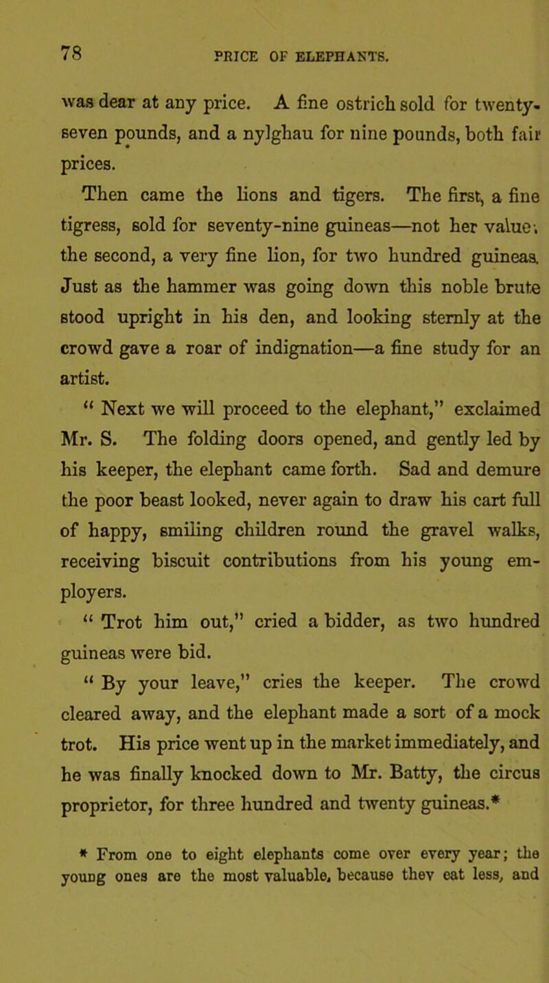 PRICE OF ELEPHANTS. was dear at any price. A fine ostrich sold for twenty- seven pounds, and a nylghau for nine pounds, both fair prices. Then came the lions and tigers. The first, a fine tigress, sold for seventy-nine guineas—not her value; the second, a very fine lion, for two hundred guineas. Just as the hammer was going down this noble brute stood upright in his den, and looking sternly at the crowd gave a roar of indignation—a fine study for an artist. “ Next we will proceed to the elephant,” exclaimed Mr. S. The folding doors opened, and gently led by his keeper, the elephant came forth. Sad and demure the poor beast looked, never again to draw his cart full of happy, smiling children round the gravel walks, receiving biscuit contributions from his young em- ployers. “ Trot him out,” cried a bidder, as two hundred guineas were bid. “ By your leave,” cries the keeper. The crowd cleared away, and the elephant made a sort of a mock trot. His price went up in the market immediately, and he was finally knocked down to Mr. Batty, the circus proprietor, for three hundred and twenty guineas.* * From one to eight elephants come over every year; the yoirng ones are the most valuable, because theY eat less, and
