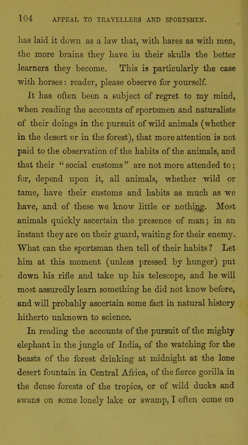 has laid it down as a law that, with hares as with men, the more brains they have in their skulls the better learners they become. This is particularly the case with horses: reader, please observe for yourself. It has often been a subject of regret to my mind, when reading the accounts of sportsmen and naturalists of their doings in the pursuit of wild animals (whether in the desert or in the forest), that more attention is not paid to the observation of the habits of the animals, and that their “ social customs ” are not more attended to; for, depend upon it, all animals, whether wild or tame, have their customs and habits as much as we have, and of these we know little or nothing. Most animals quickly ascertain the presence of man; in an instant they are on their guard, waiting for their enemy. What can the sportsman then tell of their habits ? Let him at this moment (unless pressed by hunger) put down his rifle and take up his telescope, and he will most assuredly learn something he did not know before, and will probably ascertain some fact in natural history hitherto unknown to science. In reading the accounts of the pursuit of the mighty elephant in the jungle of India, of the watching for the beasts of the forest drinking at midnight at the lone desert fountain in Central Africa, of the fierce gorilla in the dense forests of the tropics, or of wild ducks and swans on some lonely lake or swamp, I often come on