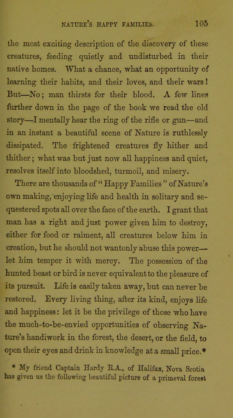 the most exciting description of the discovery of these creatures, feeding quietly and undisturbed in their native homes. What a chance, what an opportunity of learning their habits, and their loves, and their wars! But—No; man thirsts for their blood. A few lines further down in the page of the book we read the old story—I mentally hear the ring of the rifle or gun—and in an instant a beautiful scene of Nature is ruthlessly dissipated. The frightened creatures fly hither and thither; what was but just now all happiness and quiet, resolves itself into bloodshed, turmoil, and misery. There are thousands of “ Happy Families ” of Nature’s own making, enjoying life and health in solitary and se- questered spots all over the face of the earth. I grant that man has a right and just power given him to destroy, either for food or raiment, all creatures below him in creation, but he should not wantonly abuse this power—- let him temper it with mercy. The possession of the hunted beast or bird is never equivalent to the pleasure of its pursuit. Life is easily taken away, but can never be restored. Every living thing, after its kind, enjoys life and happiness: let it be the privilege of those who have the much-to-be-envied opportunities of observing Na- ture’s handiwork in the forest, the desert, or the field, to open their eyes and drink in knowledge at a small price.* * My friend Captain Hardy R.A., of Halifax, Nova Scotia has given us the following beautiful picture of a primeval forest