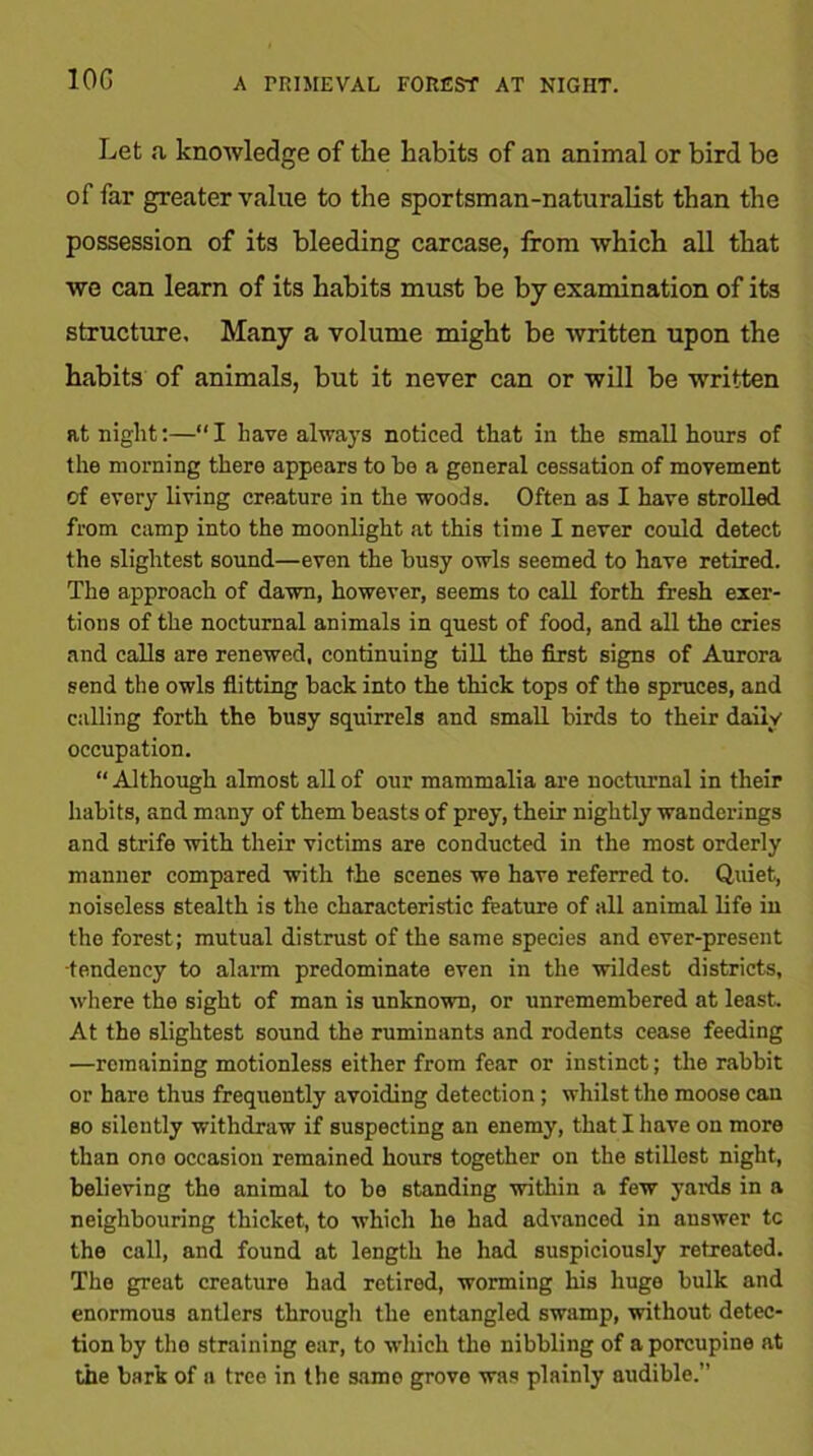 10G A PRIMEVAL FOREST AT NIGHT. Let a knowledge of the Habits of an animal or bird be of far greater value to the sportsman-naturalist than the possession of its bleeding carcase, from which all that we can learn of its habits must be by examination of its structure. Many a volume might be written upon the habits of animals, but it never can or will be written at night:—“ I have always noticed that in the small hours of the morning there appears to he a general cessation of movement of every living creature in the woods. Often as I have strolled from camp into the moonlight at this time I never could detect the slightest sound—even the busy owls seemed to have retired. The approach of dawn, however, seems to call forth fresh exer- tions of the nocturnal animals in quest of food, and all the cries and calls are renewed, continuing till the first signs of Aurora send the owls flitting back into the thick tops of the spruces, and calling forth the busy squirrels and small birds to their daily occupation. “ Although almost all of our mammalia are nocturnal in their habits, and many of them beasts of prey, their nightly wanderings and strife with their victims are conducted in the most orderly manner compared with the scenes we have referred to. Quiet, noiseless stealth is the characteristic feature of all animal life in the forest; mutual distrust of the same species and ever-present •tendency to alarm predominate even in the wildest districts, where the sight of man is unknown, or unremembered at least. At the slightest sound the ruminants and rodents cease feeding —remaining motionless either from fear or instinct; the rabbit or hare thus frequently avoiding detection; whilst the moose can so silently withdraw if suspecting an enemy, that I have on more than one occasion remained hours together on the stillest night, believing the animal to be standing within a few yards in a neighbouring thicket, to which he had advanced in answer tc the call, and found at length he had suspiciously retreated. The great creature had retired, worming his huge bulk and enormous antlers through the entangled swamp, without detec- tion by the straining ear, to which the nibbling of a porcupine at the bark of a tree in the samo grove was plainly audible.”