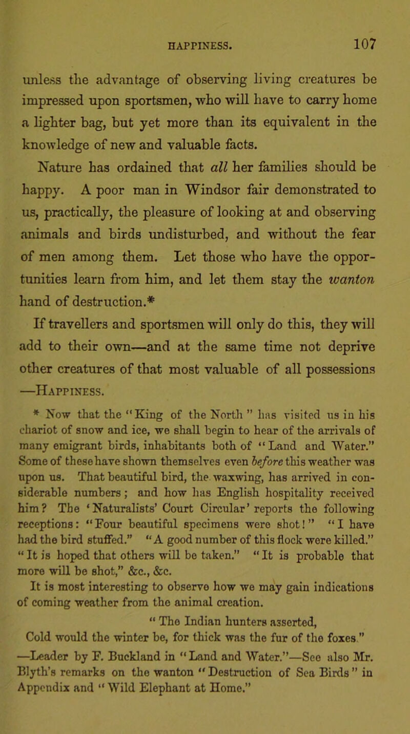 unless the advantage of observing living creatures be impressed upon sportsmen, who will have to carry home a lighter bag, but yet more than its equivalent in the knowledge of new and valuable facts. Nature has ordained that all her families should be happy. A poor man in Windsor fair demonstrated to us, practically, the pleasure of looking at and observing animals and birds undisturbed, and without the fear of men among them. Let those who have the oppor- tunities learn from him, and let them stay the wanton hand of destruction.* If travellers and sportsmen will only do this, they will add to their own—and at the same time not deprive other creatures of that most valuable of all possessions —Happiness. * Now that the “King of the North ” has visited us in his chariot of snow and ice, we shall begin to hear of the arrivals of many emigrant birds, inhabitants both of “Land and Water.” Some of these have shown themselves even before this weather was upon us. That beautiful bird, the waxwing, has arrived in con- siderable numbers; and how has English hospitality received him? The ‘Naturalists’ Court Circular’reports the following receptions: “Four beautiful specimens were shotJ ” “I have had the bird stuffed.” “ A good number of this flock were killed.” “It is hoped that others will be taken.” “It is probable that more will be shot,” &c., &c. It is most interesting to observe how we may gain indications of coming weather from the animal creation. “ The Indian hunters asserted, Cold would the winter be, for thick was the fur of the foxes ” —Leader by F. Buck!and in “ Land and Water.”—See also Mr. Blyth’s remarks on the wanton “ Destruction of Sea Birds ” in Appendix and “ Wild Elephant at Homo.”