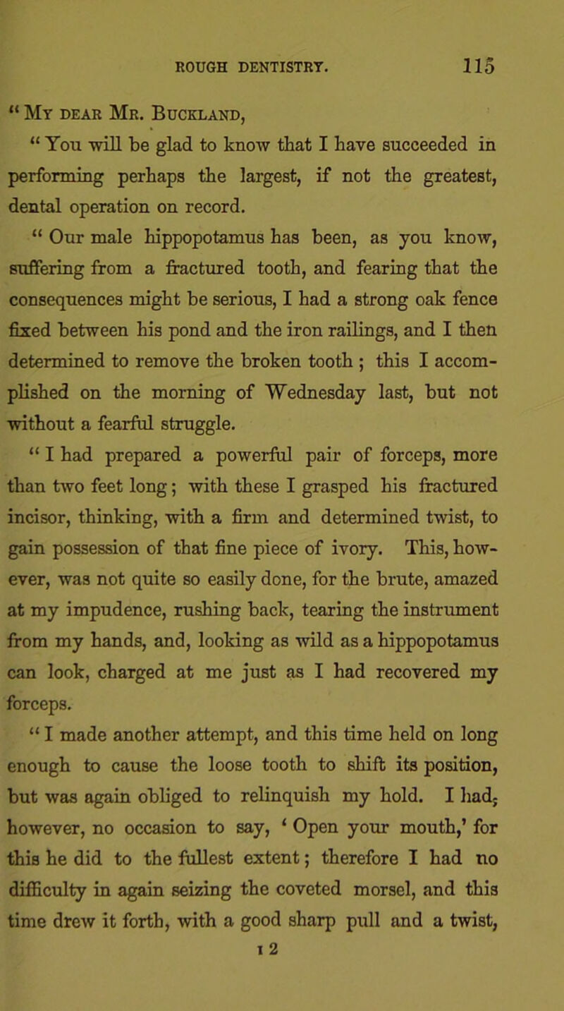 “ My dear Mr. Buckland, “ You mil be glad to know that I have succeeded in performing perhaps the largest, if not the greatest, dental operation on record. “ Our male hippopotamus has been, as you know, suffering from a fractured tooth, and fearing that the consequences might be serious, I had a strong oak fence fixed between his pond and the iron railings, and I then determined to remove the broken tooth ; this I accom- plished on the morning of Wednesday last, but not without a fearful struggle. “ I had prepared a powerful pair of forceps, more than two feet long; with these I grasped his fractured incisor, thinking, with a firm and determined twist, to gain possession of that fine piece of ivory. This, how- ever, was not quite so easily done, for the brute, amazed at my impudence, rushing back, tearing the instrument from my hands, and, looking as wild as a hippopotamus can look, charged at me just as I had recovered my forceps. “ I made another attempt, and this time held on long enough to cause the loose tooth to shift its position, but was again obliged to relinquish my hold. I had; however, no occasion to say, ‘ Open your mouth,’ for this he did to the fullest extent; therefore I had no difficulty in again seizing the coveted morsel, and this time drew it forth, with a good sharp pull and a twist,