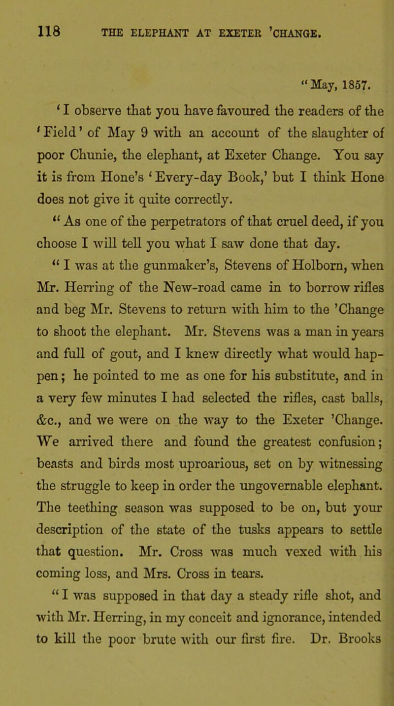 1X8 THE ELEPHANT AT EXETER ’CHANGE. “May, 1857. ‘ I observe that you have favoured the readers of the ' Field ’ of May 9 with an account of the slaughter of poor Chunie, the elephant, at Exeter Change. You say it is from Hone’s ‘ Every-day Book,’ but I think Hone does not give it quite correctly. “ As one of the perpetrators of that cruel deed, if you choose I will tell you what I saw done that day. “ I was at the gunmaker’s, Stevens of Holbom, when Mr. Herring of the New-road came in to borrow rifles and beg Mr. Stevens to return with him to the ’Change to shoot the elephant. Mr. Stevens was a man in years and full of gout, and I knew directly what would hap- pen ; he pointed to me as one for his substitute, and in a very few minutes I had selected the rifles, cast balls, &c., and we were on the way to the Exeter ’Change. We arrived there and found the greatest confusion; beasts and birds most uproarious, set on by witnessing the struggle to keep in order the ungovernable elephant. The teething season was supposed to be on, but your description of the state of the tusks appears to settle that question. Mr. Cross was much vexed with his coming loss, and Mrs. Cross in tears. “ I was supposed in that day a steady rifle shot, and with Mr. Herring, in my conceit and ignorance, intended to kill the poor brute with our first fire. Dr. Brooks