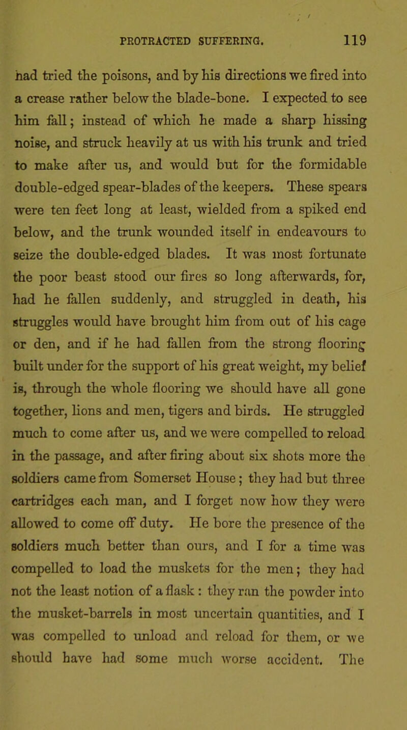 had tried the poisons, and by his directions we fired into a crease rather below the blade-bone. I expected to see him fall; instead of which he made a sharp hissing noise, and struck heavily at us with his trunk and tried to make after us, and would but for the formidable double-edged spear-blades of the keepers. These spears were ten feet long at least, wielded from a spiked end below, and the trunk wounded itself in endeavours to seize the double-edged blades. It was most fortunate the poor beast stood our fires so long afterwards, for, had he fallen suddenly, and struggled in death, his struggles would have brought him from out of his cage or den, and if he had fallen from the strong flooring built under for the support of his great weight, my belief is, through the whole flooring we should have all gone together, lions and men, tigers and birds. He struggled much to come after us, and we were compelled to reload in the passage, and after firing about six shots more the soldiers came from Somerset House; they had but three cartridges each man, and I forget now how they were allowed to come off duty. He bore the presence of the soldiers much better than ours, and I for a time was compelled to load the muskets for the men; they had not the least notion of a flask : they ran the powder into the musket-barrels in most uncertain quantities, and I was compelled to unload and reload for them, or we should have had some much worse accident. The
