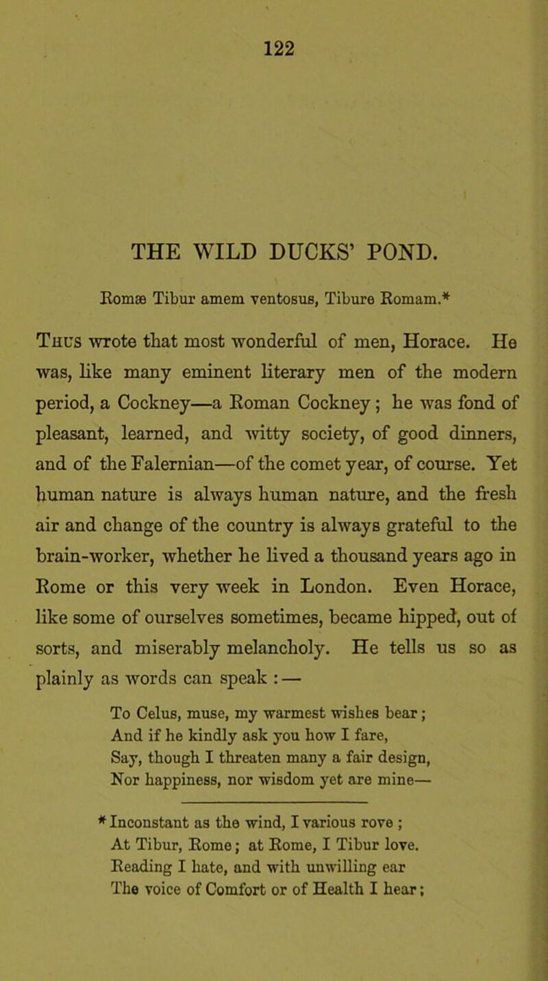 THE WILD DUCKS’ POND. Bomae Tibur amem ventosus, Tibure Eomam.* Thus wrote that most wonderful of men, Horace. He was, like many eminent literary men of the modern period, a Cockney—a Eoman Cockney; he was fond of pleasant, learned, and wdtty society, of good dinners, and of the Falernian—of the comet year, of course. Yet human nature is always human nature, and the fresh air and change of the country is always grateful to the brain-worker, whether he lived a thousand years ago in Rome or this very week in London. Even Horace, like some of ourselves sometimes, became hipped, out of sorts, and miserably melancholy. He tells us so as plainly as words can speak : — To Celus, muse, my warmest wishes bear ; And if he kindly ask you how I fare, Say, though I threaten many a fair design, Nor happiness, nor wisdom yet are mine— * Inconstant as the wind, I various rove ; At Tibur, Borne; at Borne, I Tibur love. Beading I hate, and with unwilling ear The voice of Comfort or of Health I hear;