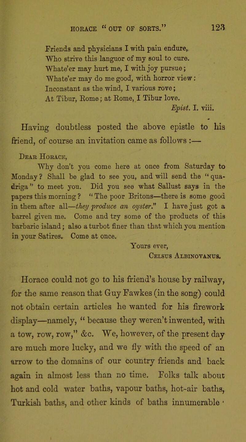 Friends and physicians I with pain endure, Who strive this languor of my soul to cure. Whate’er may hurt me, I with joy pursue; Whate’er may do me good, with horror view: Inconstant as the wind, I various rove; At Tibur, Home; at Koine, I Tibur love. Epist. I. viii. Having doubtless posted the above epistle to his friend, of course an invitation came as follows :— Dear Horace, Why don’t you come here at once from Saturday to Monday ? Shall be glad to see you, and will send the “ qua- driga” to meet you. Did you see what Sallust says in the papers this morning ? “ The poor Britons—there is some good in them after all—they produce an oyster.” I have just got a barrel given me. Come and try some of the products of this barbaric island; also a turbot finer than that which you mention in your Satires. Come at once. Yours ever, Celstjs Albinovanus. Horace could not go to his friend’s house by railway, for the same reason that Guy Fawkes (in the song) could not obtain certain articles he wanted for his firework display—namely, “ because they weren’t inwented, with a tow, row, row,” &c. We, however, of the present day are much more lucky, and we fly with the speed of an arrow to the domains of our country friends and back again in almost less than no time. Folks talk about hot and cold water baths, vapour baths, hot-air baths, Turkish baths, and other kinds of baths innumerable •