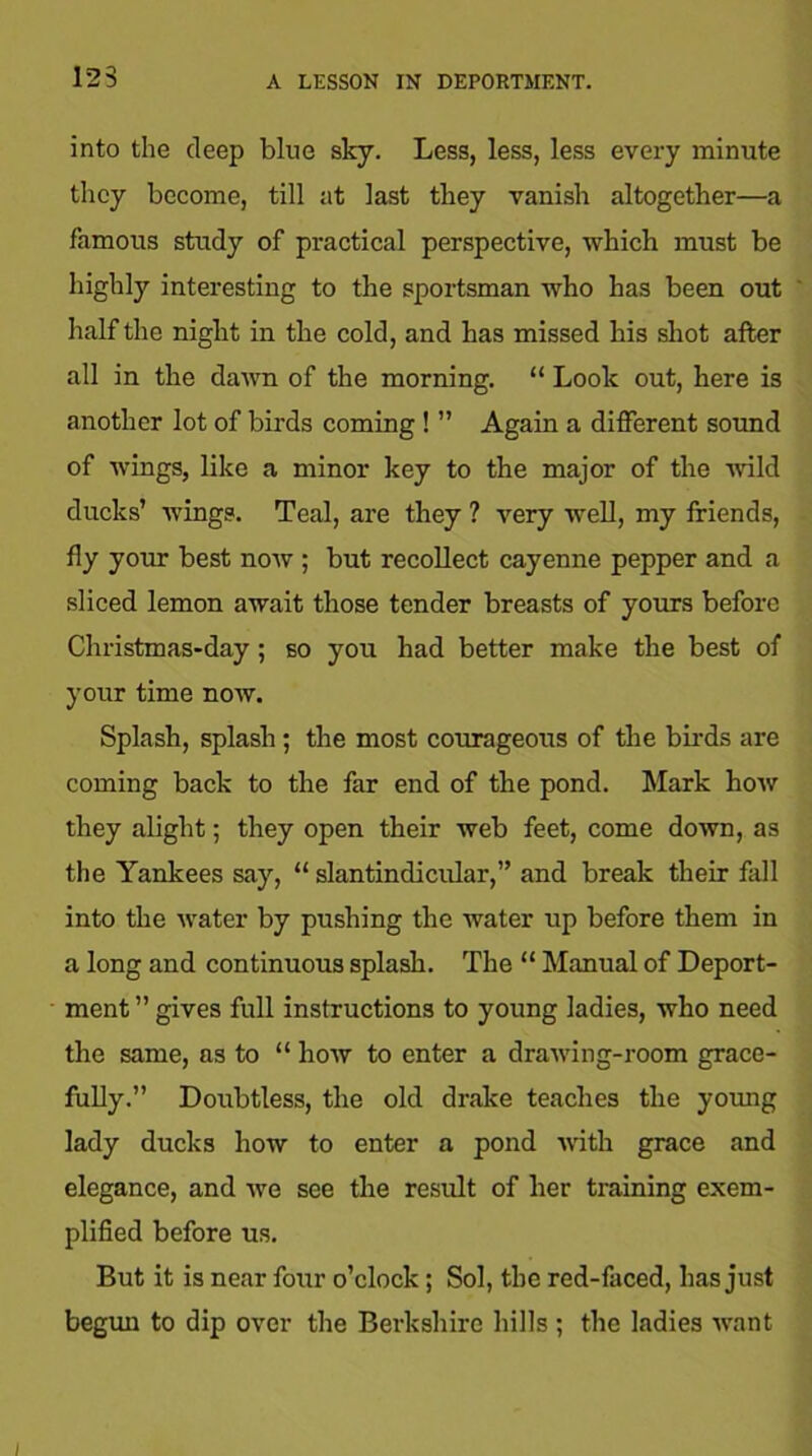 123 A LESSON IN DEPORTMENT. into the deep blue sky. Less, less, less every minute they become, till at last they vanish altogether—a famous study of practical perspective, which must be highly interesting to the sportsman who has been out half the night in the cold, and has missed his shot after all in the dawn of the morning. “ Look out, here is another lot of birds coming ! ” Again a different sound of wings, like a minor key to the major of the wild ducks’ wings. Teal, are they ? very well, my friends, fly your best now ; but recollect cayenne pepper and a sliced lemon await those tender breasts of yours before Christmas-day; so you had better make the best of your time now. Splash, splash; the most courageous of the birds are coming back to the far end of the pond. Mark how they alight; they open their web feet, come down, as the Yankees say, “ slantindicular,” and break their fall into the water by pushing the water up before them in a long and continuous splash. The “ Manual of Deport- ment ” gives full instructions to young ladies, who need the same, as to “ how to enter a drawing-room grace- fully.” Doubtless, the old drake teaches the young lady ducks how to enter a pond with grace and elegance, and we see the result of her training exem- plified before us. But it is near four o’clock; Sol, the red-faced, has just begun to dip over the Berkshire hills ; the ladies want