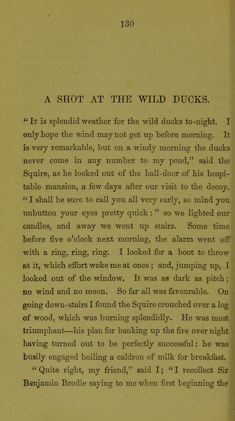A SHOT AT THE WILD DUCKS. “ It is splendid weather for the wild ducks to-night. I only hope the wind may not get up before morning. It is very remarkable, but on a windy morning the ducks never come in any number to my pond,” said the Squire, as he looked out of the hall-door of his hospi- table mansion, a few days after our visit to the decoy. “ I shall be sure to call you all very early, so mind you unbutton your eyes pretty quick : ” so we lighted our candles, and away we went up stairs. Some time before five o’clock next morning, the alarm went off with a ring, ring, ring. I looked for a boot to throw at it, which effort woke me at once; and, jumping up, I looked out of the window. It was as dark as pitch; no wind and no moon. So far all was favourable. On going down-stairs I found the Squire crouched over a log of wood, which was burning splendidly. He was most triumphant—his plan for banking up the fire over night having turned out to be perfectly successful: he was busily engaged boiling a caldron of milk for breakfast. “Quite right, my friend,” said I; “I recollect Sir Benjamin Brodie saying to me when first beginning the