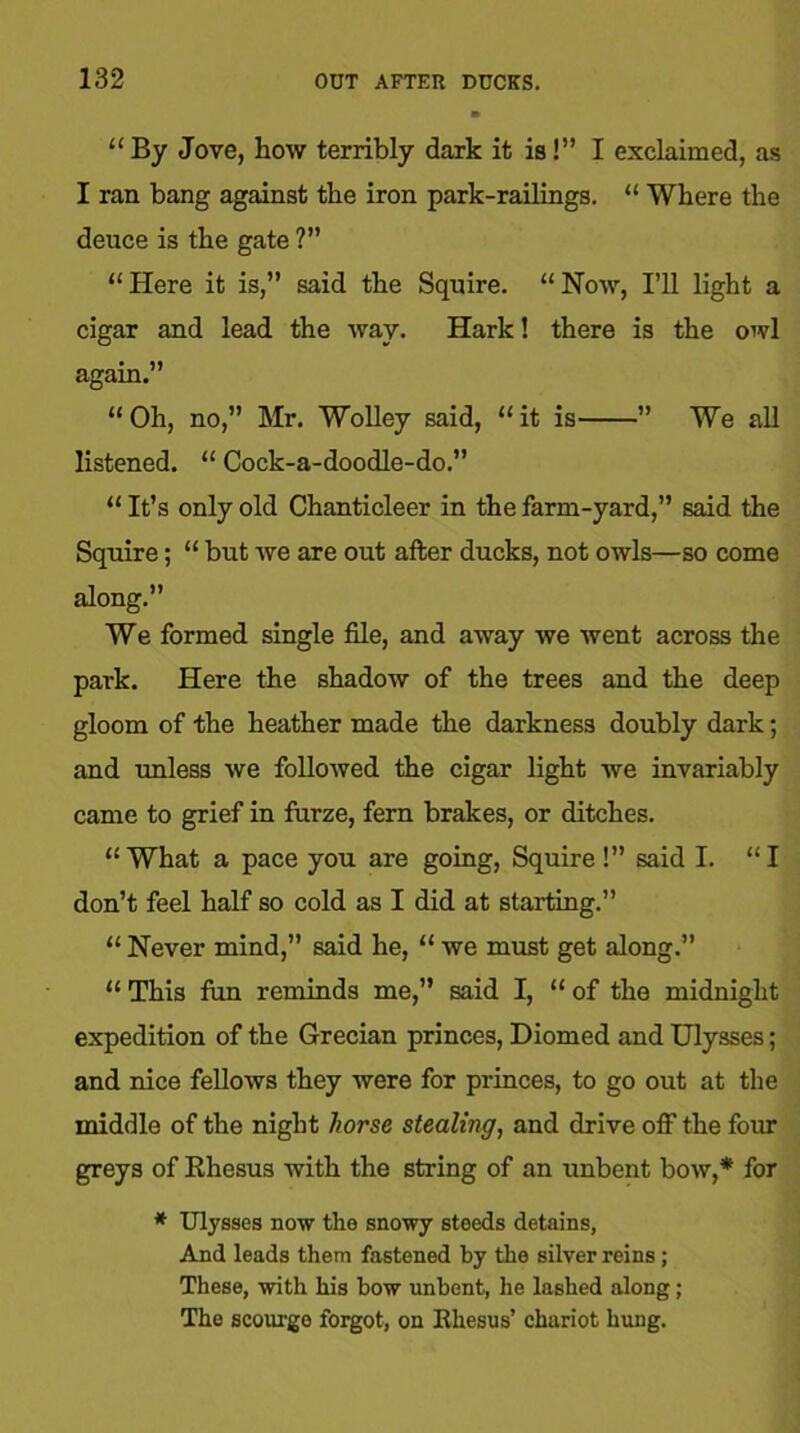 “ By Jove, how terribly dark it is!” I exclaimed, as I ran bang against the iron park-railings. “ Where the deuce is the gate ?” “Here it is,” said the Squire. “Now, I’ll light a cigar and lead the way. Hark! there is the owl again.” “ Oh, no,” Mr. Wolley said, “ it is ” We all listened. “ Cock-a-doodle-do.” “ It’s only old Chanticleer in the farm-yard,” said the Squire; “ but we are out after ducks, not owls—so come along.” We formed single file, and away we went across the park. Here the shadow of the trees and the deep gloom of the heather made the darkness doubly dark; and unless we followed the cigar light we invariably came to grief in furze, fern brakes, or ditches. “ What a pace you are going, Squire !” said I. “ I don’t feel half so cold as I did at starting.” “Never mind,” said he, “ we must get along.” “ This fun reminds me,” said I, “of the midnight expedition of the Grecian princes, Diomed and Ulysses; and nice fellows they were for princes, to go out at the middle of the night horse stealing, and drive off the four greys of Rhesus with the string of an unbent bow,* for * Ulysses now the snowy steeds detains, And leads them fastened by the silver reins; These, with his bow unbent, he lashed along; The scourge forgot, on Rhesus’ chariot hung.