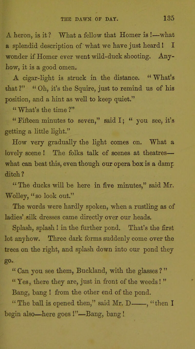 A heron, is it ? What a fellow that Homer is !—what a splendid description of what we have just heard I I wonder if Homer ever went wild-duck shooting. Any- how, it is a good omen. A cigar-light is struck in the distance. “ What’s that ?” “ Oh, it’s the Squire, just to remind us of his position, and a hint as well to keep quiet.” “ What’s the time ?” “ Fifteen minutes to seven,” said I; “ you see, it’s getting a little light.” How very gradually the light comes on. What a lovely scene ! The folks talk of scenes at theatres— what can beat this, even though our opera box is a damp ditch? “ The ducks will be here in five minutes,” said Mr. Wolley, “so look out.” The words were hardly spoken, when a rustling as of ladies’ silk dresses came directly over our heads. Splash, splash ! in the further pond. That’s the first lot anyhow. Three dark forms suddenly come over the trees on the right, and splash down into our pond they go. “ Can you see them, Buckland, with the glasses ? ” “ Yes, there they are, just in front of the weeds! ” Bang, bang I from the other end of the pond. “ The ball is opened then,” said Mr. D , “then I begin also—here goes 1”—Bang, bang!