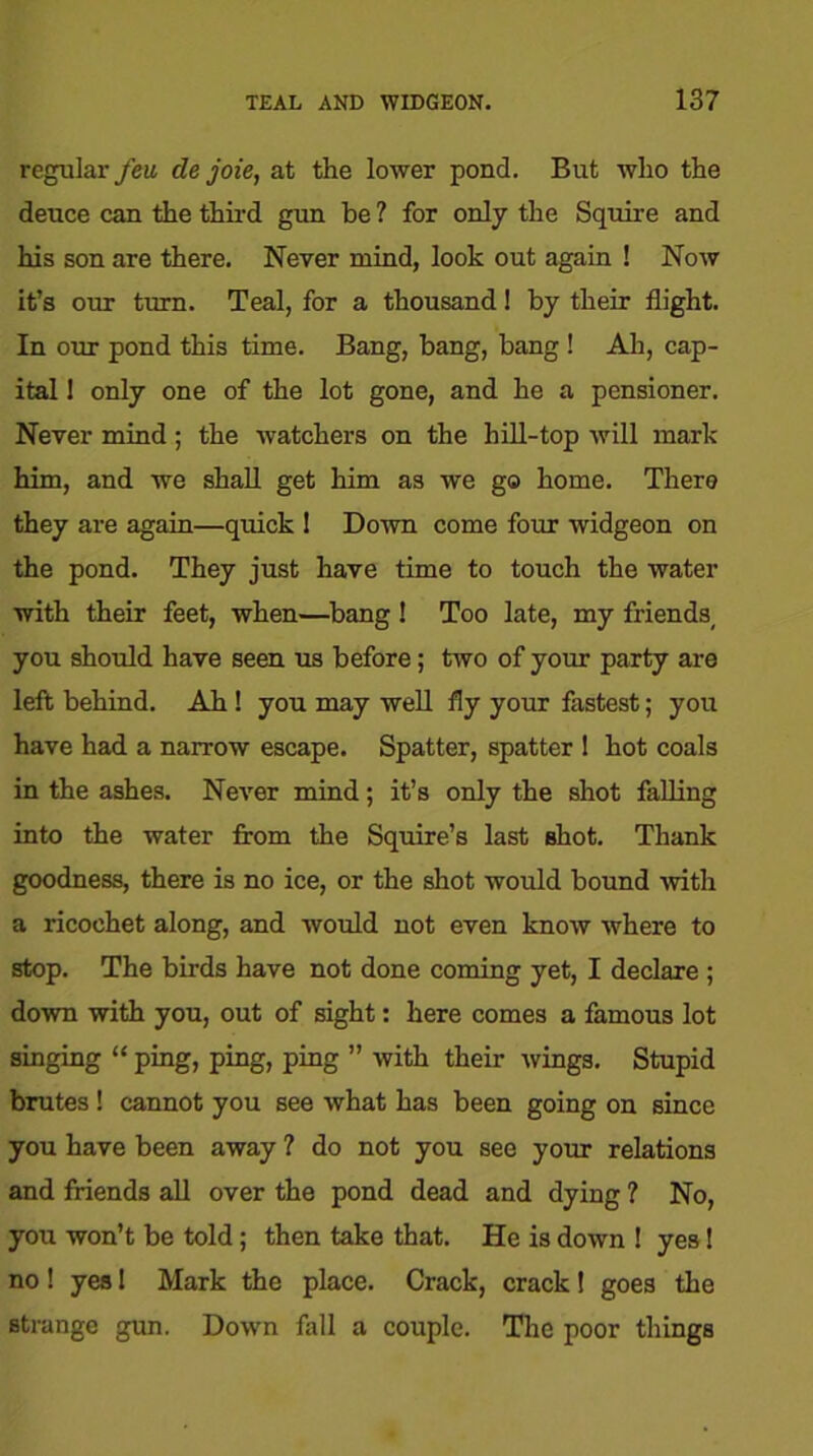 regular feu de joie, at the lower pond. But who the deuce can the third gun be ? for only the Squire and his son are there. Never mind, look out again ! Now it’s our turn. Teal, for a thousand! by their flight. In our pond this time. Bang, bang, bang ! Ah, cap- ital 1 only one of the lot gone, and he a pensioner. Never mind; the watchers on the hill-top will mark him, and we shall get him as we go home. There they are again—quick I Down come four widgeon on the pond. They just have time to touch the water with their feet, when—bang ! Too late, my friends, you should have seen us before; two of your party are left behind. Ah ! you may well fly your fastest; you have had a narrow escape. Spatter, spatter ! hot coals in the ashes. Never mind; it’s only the shot falling into the water from the Squire’s last shot. Thank goodness, there is no ice, or the shot would bound with a ricochet along, and would not even know where to stop. The birds have not done coming yet, I declare ; down with you, out of sight: here comes a famous lot singing “ ping, ping, ping ” with their wings. Stupid brutes ! cannot you see what has been going on since you have been away ? do not you see your relations and friends all over the pond dead and dying ? No, you won’t be told; then take that. He is down ! yes! no! yes 1 Mark the place. Crack, crack! goes the strange gun. Down hill a couple. The poor things