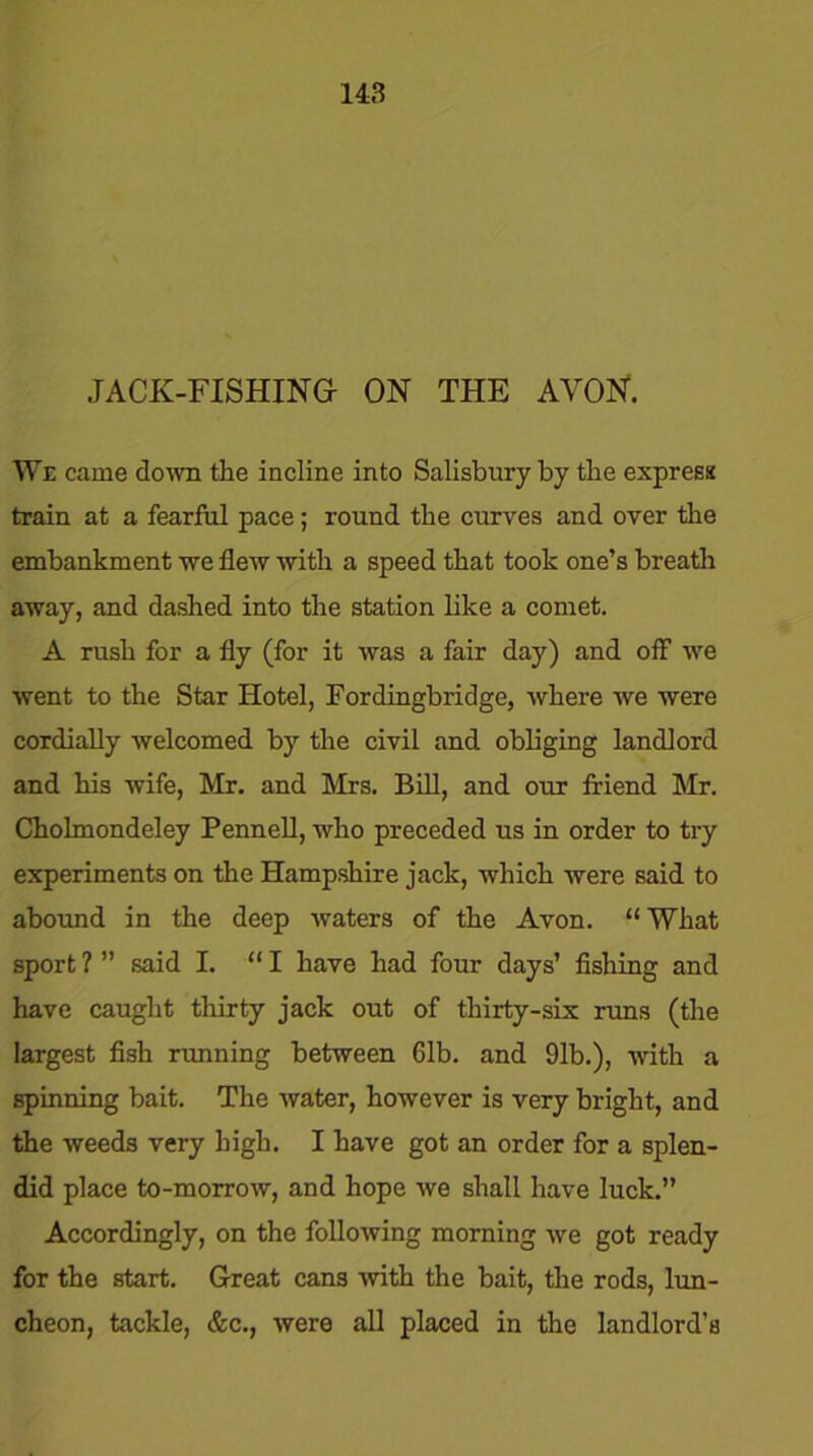 14:3 JACK-FISHING ON THE AVON. We came down the incline into Salisbury by the express train at a fearful pace; round the curves and over the embankment we flew with a speed that took one’s breath away, and dashed into the station like a comet. A rush for a fly (for it was a fair day) and off we went to the Star Hotel, Fordingbridge, where we were cordially welcomed by the civil and obliging landlord and his wife, Mr. and Mrs. Bill, and our friend Mr. Cholmondeley Pennell, who preceded us in order to try experiments on the Hampshire jack, which were said to abound in the deep waters of the Avon. “What sport ? ” said I. “ I have had four days’ fishing and have caught thirty jack out of thirty-six runs (the largest fish running between Gib. and 91b.), with a spinning bait. The water, however is very bright, and the weeds very high. I have got an order for a splen- did place to-morrow, and hope we shall have luck.” Accordingly, on the following morning we got ready for the start. Great cans with the bait, the rods, lun- cheon, tackle, &c., were all placed in the landlord’s