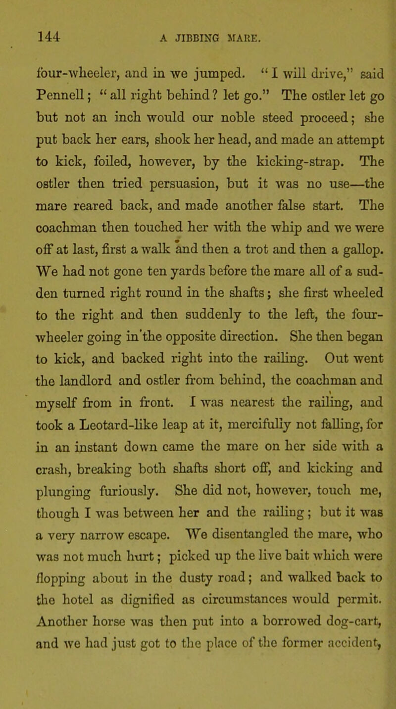 four-wheeler, and in we jumped. “ I will drive,” said Pennell; “ all right behind ? let go.” The ostler let go but not an inch would our noble steed proceed; she put back her ears, shook her head, and made an attempt to kick, foiled, however, by the kicking-strap. The ostler then tried persuasion, but it was no use—the mare reared back, and made another false start. The coachman then touched her 'with the whip and we were off at last, first a walk and then a trot and then a gallop. We had not gone ten yards before the mare all of a sud- den turned right round in the shafts; she first wheeled to the right and then suddenly to the left, the four- wheeler going in'the opposite direction. She then began to kick, and backed right into the railing. Out went the landlord and ostler from behind, the coachman and » myself from in front. I wras nearest the railing, and took a Leotard-like leap at it, mercifully not falling, for in an instant down came the mare on her side with a crash, breaking both shafts short off, and kicking and plunging furiously. She did not, however, touch me, though I was between her and the railing; but it was a very narrow escape. We disentangled the mare, who was not much hurt; picked up the live bait which were flopping about in the dusty road; and walked back to the hotel as dignified as circumstances would permit. Another horse was then put into a borrowed dog-cart, and we had just got to the place of the former accident,
