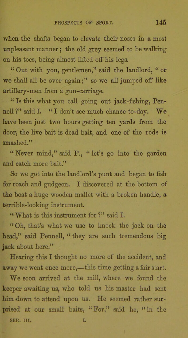 when the shafts began to elevate their noses in a most unpleasant manner; the old grey seemed to be walking on his toes, being almost lifted off his legs. “ Out with you, gentlemen,” said the landlord, “ or we shall all be over again;” so we all jumped off like artillery-men from a gun-carriage. “ Is this what you call going out jack-fishing, Pen- nell ?” said I. “ I don’t see much chance to-day. We have been just two hours getting ten yards from the door, the live bait is dead bait, and one of the rods is smashed.” “ Never mind,” said P., “ let’s go into the garden and catch more bait.” So we got into the landlord’s punt and began to fish for roach and gudgeon. I discovered at the bottom of the boat a huge wooden mallet with a broken handle, a terrible-looking instrument. “What is this instrument for ?” said I. “ Oh, that’s what we use to knock the jack on the head,” said Pennell, “ they are such tremendous big jack about here.” Hearing this I thought no more of the accident, and away we went once more,—this time getting a fair start. We soon arrived at the mill, where we found the keeper awaiting us, who told us his master had sent him down to attend upon us. He seemed rather sur- prised at our small baits, “For,” said he, “in the SER. III. L