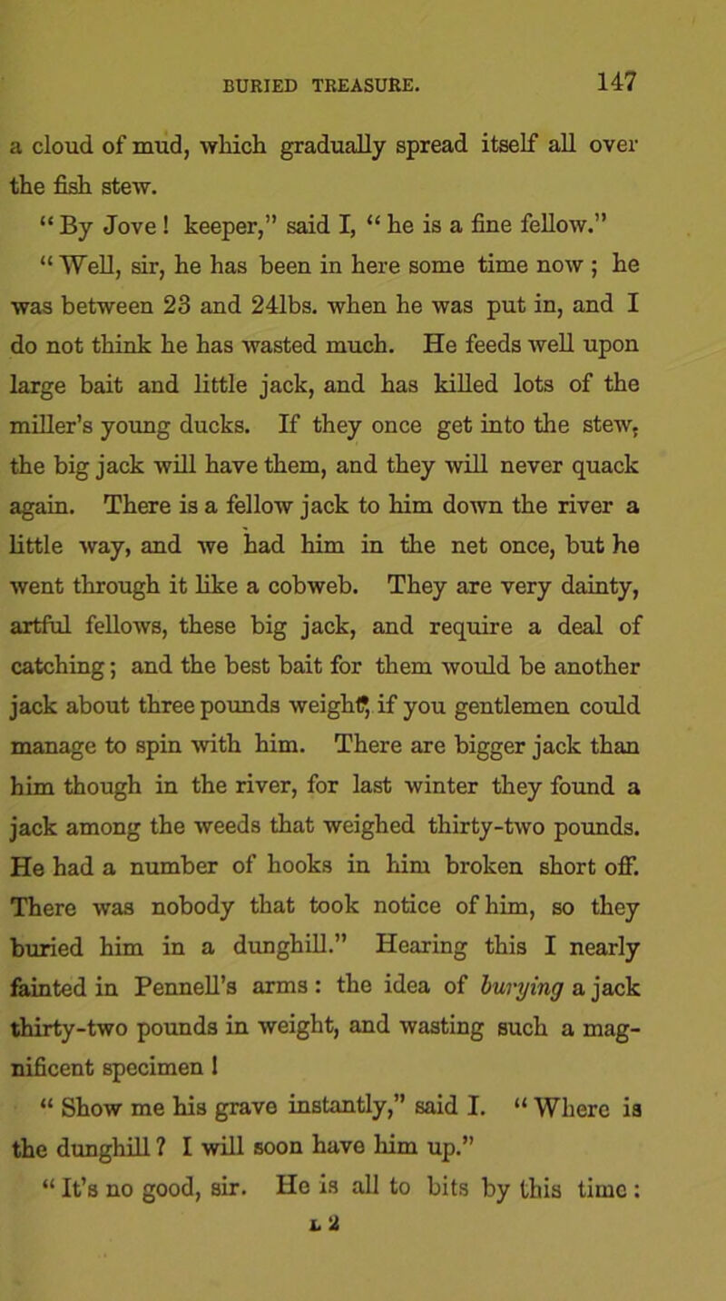 a cloud of mud, which gradually spread itself all over the fish stew. “ By Jove! keeper,” said I, “ he is a fine fellow.” “ Well, sir, he has been in here some time now ; he was between 23 and 241bs. when he was put in, and I do not think he has wasted much. He feeds well upon large bait and little jack, and has killed lots of the miller’s young ducks. If they once get into the stew, the big jack will have them, and they will never quack again. There is a fellow jack to him down the river a little way, and we had him in the net once, but he went through it like a cobweb. They are very dainty, artful fellows, these big jack, and require a deal of catching; and the best bait for them would be another jack about three pounds weight?, if you gentlemen could manage to spin with him. There are bigger jack than him though in the river, for last winter they found a jack among the weeds that weighed thirty-two pounds. He had a number of hooks in him broken short off. There was nobody that took notice of him, so they buried him in a dunghill.” Hearing this I nearly fainted in Pennell’s arms: the idea of burying a jack thirty-two pounds in weight, and wasting such a mag- nificent specimen 1 “ Show me his grave instantly,” said I. “ Where is the dunghill ? I will soon have him up.” “ It’s no good, sir. He is all to bits by this time ;