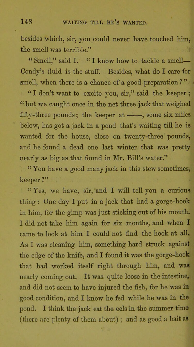 besides which, sir, you could never have touched him, the smell was terrible.” “ Smell,” said I. “ I know how to tackle a smell— Condy’s fluid is the stuff. Besides, what do I care for smell, when there is a chance of a good preparation ? ” “ I don’t want to excite you, sir,” said the keeper ; “ but we caught once in the net three jack that weighed fifty-three pounds; the keeper at , some six miles below, has got a jack in a pond that’s waiting till he is wanted for the house, close on twenty-three pounds, and he found a dead one last winter that was pretty nearly as big as that found in Mr. Bill’s water.” “You have a good many jack in this stew sometimes, keeper ? “ Yes, we have, sir, and I will tell you a curious thing: One day I put in a jack that had a gorge-hook in him, for the gimp was just sticking out of his mouth. I did not take him again for six months, and when I came to look at him I could not find the hook at all. As I was cleaning him, something hard struck against the edge of the knife, and I found it was the gorge-hook that had worked itself right through him, and was nearly coming out. It was quite loose in the intestine, and did not seem to have injured the fisli, for he was in good condition, and I know he fed while he was in the pond. I think the jack eat the eels in the summer time (there arc plenty of them about) ; and as good a bait as