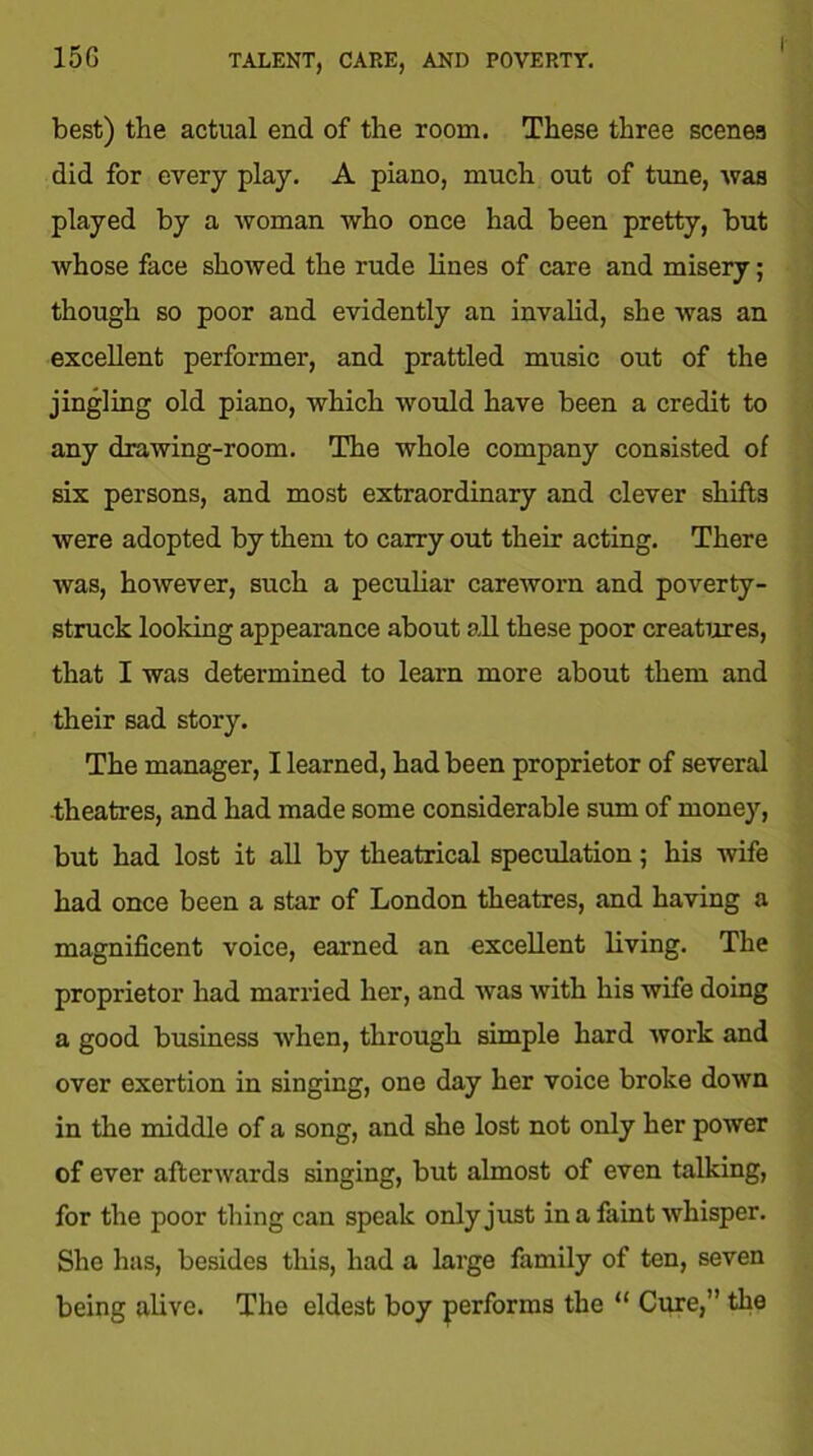 best) the actual end of the room. These three scenes did for every play. A piano, much out of tune, -was played by a woman who once had been pretty, but whose face showed the rude lines of care and misery; though so poor and evidently an invalid, she was an excellent performer, and prattled music out of the jingling old piano, which would have been a credit to any drawing-room. The whole company consisted of six persons, and most extraordinary and clever shifts were adopted by them to carry out their acting. There was, however, such a peculiar careworn and poverty- struck looking appearance about all these poor creatures, that I was determined to learn more about them and their sad story. The manager, I learned, had been proprietor of several theatres, and had made some considerable sum of money, but had lost it all by theatrical speculation; his wife had once been a star of London theatres, and having a magnificent voice, earned an excellent living. The proprietor had married her, and was with his wife doing a good business when, through simple hard work and over exertion in singing, one day her voice broke down in the middle of a song, and she lost not only her power of ever afterwards singing, but almost of even talking, for the poor thing can speak only just in a faint whisper. She has, besides this, had a large family of ten, seven being alive. The eldest boy performs the “ Cure,” the
