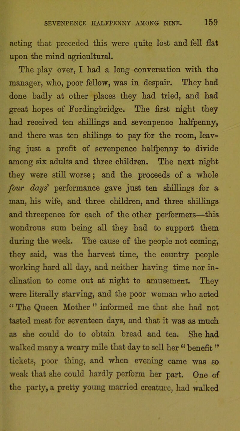 acting that preceded this were quite lost and fell flat upon the mind agricultural. The play over, I had a long conversation with the manager, who, poor fellow, was in despair. They had done badly at other places they had tried, and had great hopes of Fordingbridge. The first night they had received ten shillings and sevenpence halfpenny, and there was ten shilings to pay for the room, leav- ing just a profit of sevenpence halfpenny to divide among six adults and three children. The next night they were still worse; and the proceeds of a whole four days' performance gave just ten shillings for a man, his wife, and three children, and three shillings and threepence for each of the other performers—this wondrous sum being all they had to support them during the week. The cause of the people not coming, they said, was the harvest time, the country people working hard all day, and neither having time nor in- clination to come out at night to amusement. They were literally starving, and the poor woman who acted “ The Queen Mother ” informed me that she had not tasted meat for seventeen days, and that it was as much n3 she could do to obtain bread and tea. She had walked many a weary mile that day to sell her “ benefit ” tickets, poor thing, and when evening came was so weak that she could hardly perform her part. One of the party, a pretty young married creature, had walked