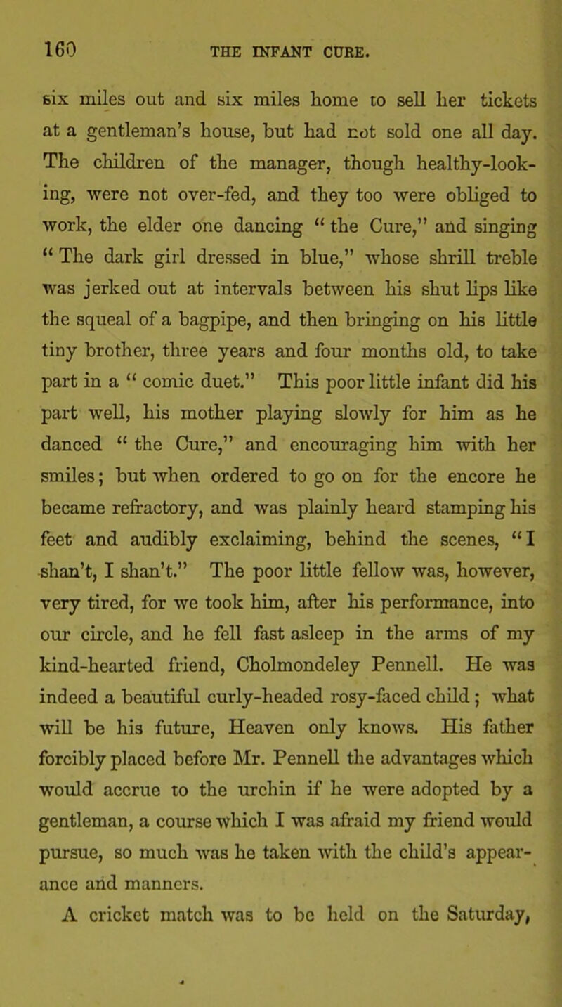 six miles out and six miles home to sell her tickets at a gentleman’s house, but had not sold one all day. The children of the manager, though healthy-look- ing, were not over-fed, and they too were obliged to work, the elder one dancing “ the Cure,” and singing “ The dark girl dressed in blue,” whose shrill treble was jerked out at intervals between his shut lips like the squeal of a bagpipe, and then bringing on his little tiny brother, three years and four months old, to take part in a “ comic duet.” This poor little infant did his part well, his mother playing slowly for him as he danced “ the Cure,” and encouraging him with her smiles; but when ordered to go on for the encore he became refractory, and was plainly heard stamping his feet and audibly exclaiming, behind the scenes, “I shan’t, I shan’t.” The poor little fellow was, however, very tired, for we took him, after his performance, into our circle, and he fell fast asleep in the arms of my kind-hearted friend, Cholmondeley Pennell. He was indeed a beautiful curly-headed rosy-faced child; what will be his future, Heaven only knows. His father forcibly placed before Mr. Pennell the advantages which would accrue to the urchin if he were adopted by a gentleman, a course which I was afraid my friend would pursue, so much was he taken with the child’s appear- ance and manners. A cricket match was to be held on the Saturday,