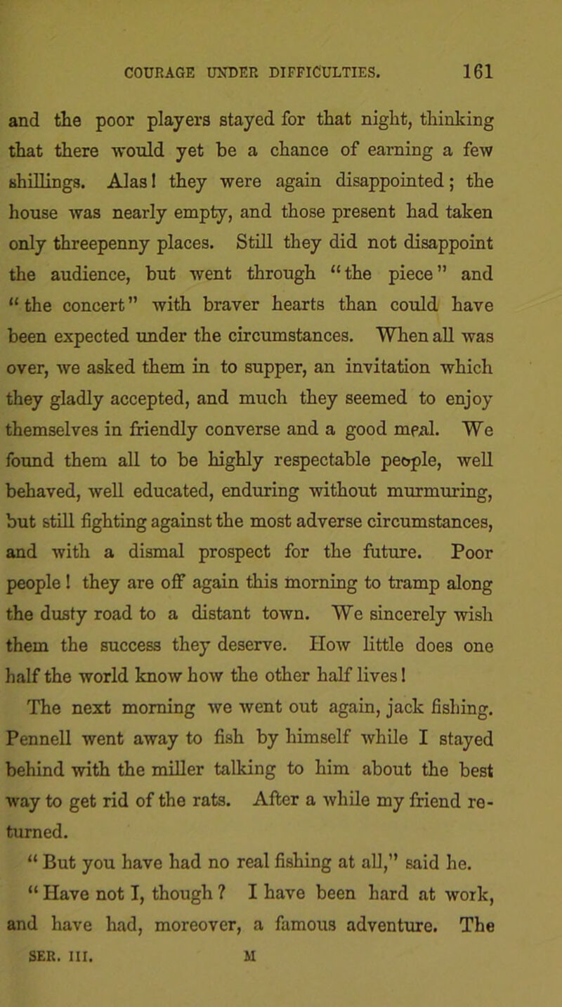 and tlie poor players stayed for that night, thinking that there -would yet be a chance of earning a few shillings. Alas! they were again disappointed; the house was nearly empty, and those present had taken only threepenny places. Still they did not disappoint the audience, but went through “the piece” and “ the concert ” with braver hearts than could have been expected under the circumstances. When all was over, we asked them in to supper, an invitation which they gladly accepted, and much they seemed to enjoy themselves in friendly converse and a good meal. We found them all to be highly respectable people, well behaved, well educated, enduring without murmuring, but still fighting against the most adverse circumstances, and with a dismal prospect for the future. Poor people ! they are off again this morning to tramp along the dusty road to a distant town. We sincerely wish them the success they deserve. How little does one half the world know how the other half lives 1 The next morning we went out again, jack fishing. Pennell went away to fish by himself while I stayed behind with the miller talking to him about the best way to get rid of the rats. After a while my friend re- turned. “ But you have had no real fishing at all,” said he. “ Have not I, though ? I have been hard at work, and have had, moreover, a famous adventure. The SER. III. M