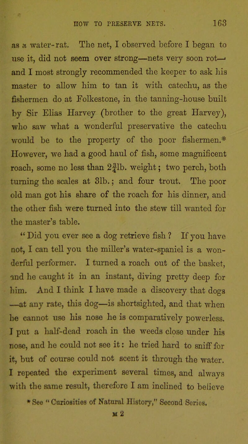 as a water-rat. The net, I observed before I began to use it, did not seem over strong—nets veiy soon rot—< and I most strongly recommended the keeper to ask his master to allow him to tan it with catechu, as the fishermen do at Folkestone, in the tanning-house built by Sir Elias Harvey (brother to the great Harvey), who saw what a wonderful preservative the catechu would be to the property of the poor fishermen.* However, we had a good haul of fish, some magnificent roach, some no less than 2 fib. weight; two perch, both turning the scales at 31b.; and four trout. The poor old man got his share of the roach for his dinner, and the other fish were turned into the stew till wanted for the master’s table. “ Did you ever see a dog retrieve fish ? If you have not, I can tell you the miller’s water-spaniel is a won- derful performer. I turned a roach out of the basket, and he caught it in an instant, diving pretty deep for him. And I think I have made a discovery that dogs —at any rate, this dog—is shortsighted, and that when he cannot use his nose he is comparatively powerless. I put a half-dead roach in the weeds close under his nose, and he could not see it: he tried hard to sniff for it, but of course could not scent it through the water. I repeated the experiment several times, and always with the same result, therefore I am inclined to believe * See “ Cariosities of Natural History,” Second Series.