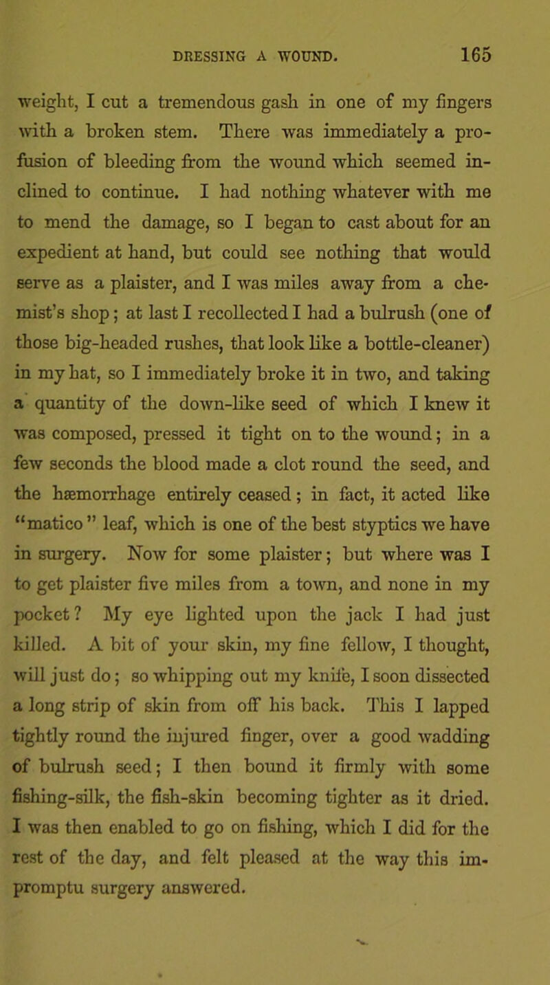 weight, I cut a tremendous gash in one of my fingers with a broken stem. There was immediately a pro- lusion of bleeding firom the wound which seemed in- clined to continue. I had nothing whatever with me to mend the damage, so I began to cast about for an expedient at hand, but could see nothing that would serve as a plaister, and I was miles away firom a che- mist’s shop; at last I recollected I had a bulrush (one of those big-headed rushes, that look like a bottle-cleaner) in my hat, so I immediately broke it in two, and taking a quantity of the down-like seed of which I knew it was composed, pressed it tight on to the wound; in a few seconds the blood made a clot round the seed, and the haemorrhage entirely ceased; in fact, it acted like “matico ” leaf, which is one of the best styptics we have in surgery. Now for some plaister; but where was I to get plaister five miles from a town, and none in my pocket ? My eye lighted upon the jack I had just killed. A bit of your skin, my fine fellow, I thought, will just do; so whipping out my knife, I soon dissected a long strip of skin from off his back. This I lapped tightly round the injured finger, over a good wadding of bulrush seed; I then bound it firmly with some fishing-silk, the fish-skin becoming tighter as it dried. I was then enabled to go on fishing, which I did for the rest of the day, and felt pleased at the way this im- promptu surgery answered.