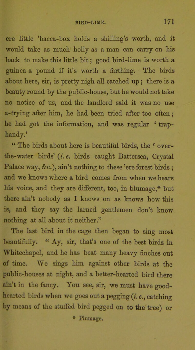 ere little ’bacca-box holds a shilling’s worth, and it would take as much holly as a man can carry on his back to make this little bit; good bird-lime is worth a guinea a pound if it’s worth a farthing. The birds about here, sir, is pretty nigh all catched up; there is a beauty round by the public-house, but he would not take no notice of us, and the landlord said it was no use a-tiying after him, he had been tried after too often ; he had got the information, and was regular ‘ trap- handy.’ “ The birds about here is beautiful birds, the ‘ over- the-water birds’ (*. e. birds caught Battersea, Crystal Palace way, &c.), ain’t nothing to these ’ere forest birds; and we knows where a bird comes from when we hears his voice, and they are different, too, in blumage,* but there ain’t nobody as I knows on as knows how this is, and they say the larned gentlemen don’t know nothing at all about it neither.” The last bird in the cage then began to sing most beautifully. “ Ay, sir, that’s one of the best birds in Whitechapel, and he has beat many heavy finches out of time. We sings him against other birds at the public-houses at night, and a better-hearted bird there ain’t in the fancy. You see, sir, we must have good- hearted birds when we goes out a pegging (t. e., catching by means of the stuffed bird pegged on to the tree) or * Plumage.