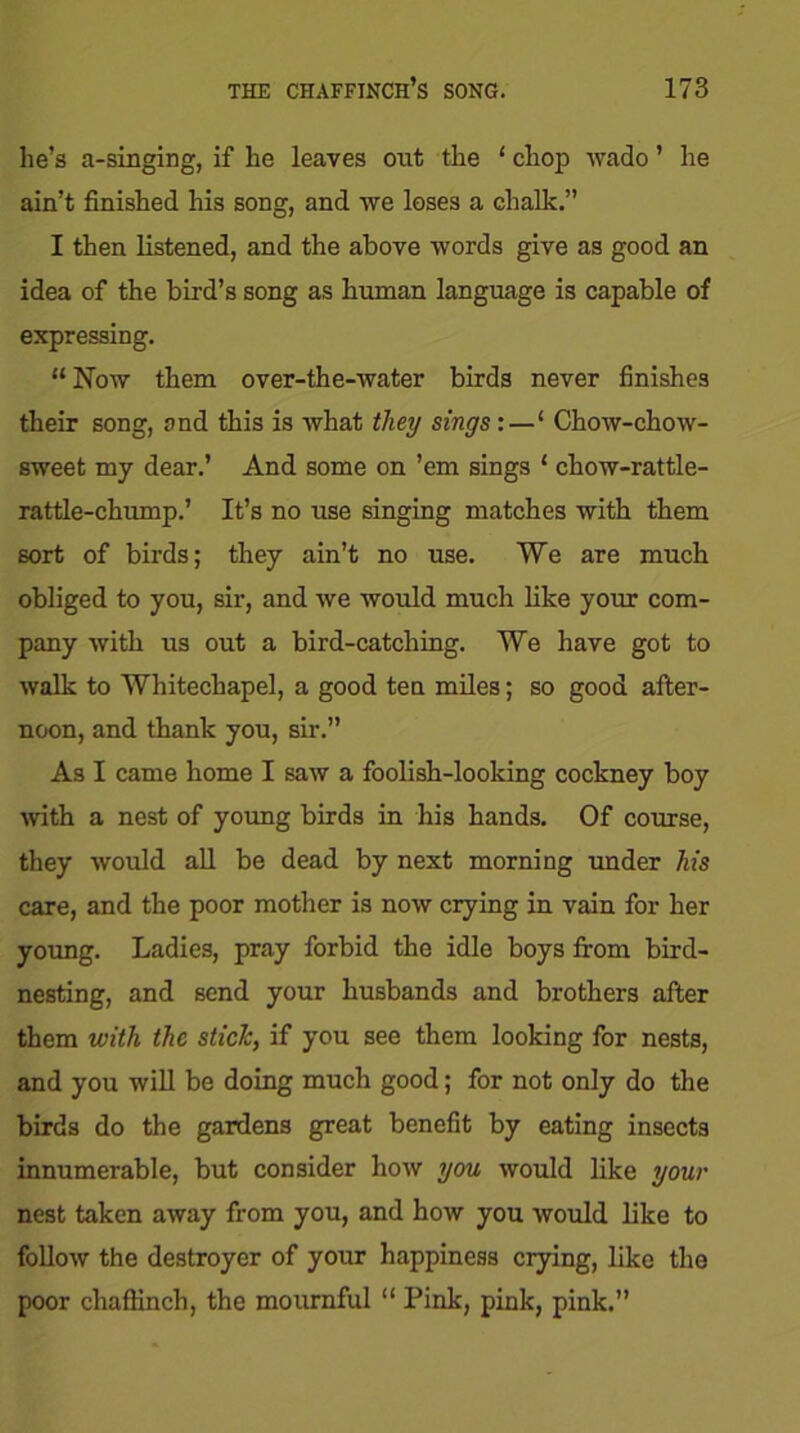 lie’s a-singing, if he leaves out the ‘ chop wado ’ he ain’t finished his song, and we loses a chalk.” I then listened, and the above words give as good an idea of the bird’s song as human language is capable of expressing. “ Now them over-the-water birds never finishes their song, and this is what they sings:—‘ Chow-chow- sweet my dear.’ And some on ’em sings ‘ chow-rattle- rattle-chump.’ It’s no use singing matches with them sort of birds; they ain’t no use. We are much obliged to you, sir, and we would much like your com- pany with us out a bird-catching. We have got to walk to Whitechapel, a good ten miles; so good after- noon, and thank you, sir.” As I came home I saw a foolish-looking cockney boy with a nest of young birds in his hands. Of course, they would all be dead by next morning under his care, and the poor mother is now crying in vain for her young. Ladies, pray forbid the idle boys from bird- nesting, and send your husbands and brothers after them with the stick, if you see them looking for nests, and you will be doing much good; for not only do the birds do the gardens great benefit by eating insects innumerable, but consider how you would like your nest taken away from you, and how you would like to follow the destroyer of your happiness crying, like the poor chaffinch, the mournful “ Pink, pink, pink.”