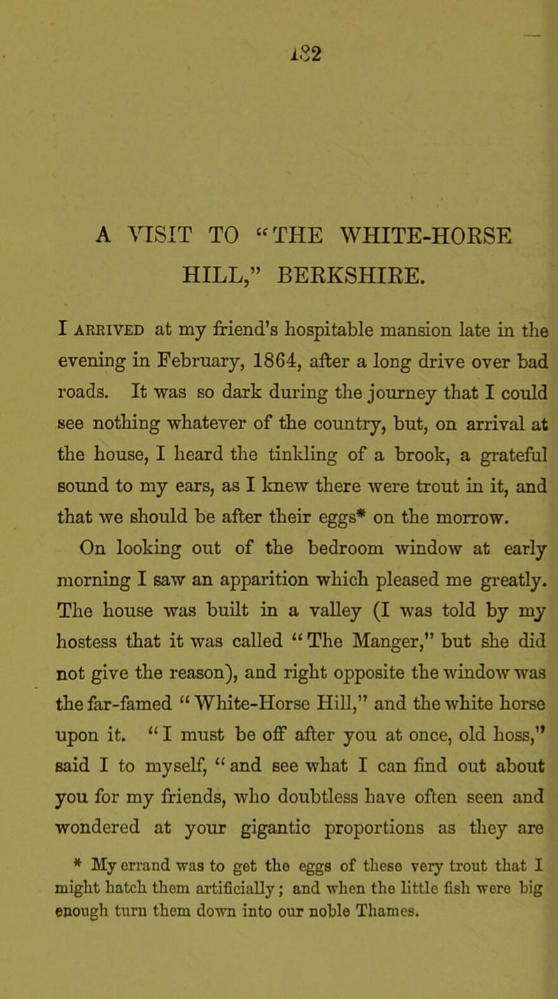 A VISIT TO “ THE WHITE-HORSE HILL,” BERKSHIRE. I arrived at my friend’s hospitable mansion late in tlie evening in February, 1864, after a long drive over bad roads. It was so dark during the journey that I could see nothing whatever of the country, but, on arrival at the house, I heard the tinkling of a brook, a grateful sound to my ears, as I knew there were trout in it, and that we should be after their eggs* on the morrow. On looking out of the bedroom -window at early morning I saw an apparition which pleased me greatly. The house was built in a valley (I was told by my hostess that it was called “ The Manger,” but she did not give the reason), and right opposite the window was the far-famed “ White-Horse Hill,” and the white horse upon it. “ I must be off after you at once, old boss,” said I to myself, “ and see what I can find out about you for my friends, who doubtless have often seen and wondered at your gigantic proportions as they are * My errand was to get the eggs of these very trout that I might hatch them artificially; and when the little fish were big enough turn them down into our noble Thames.
