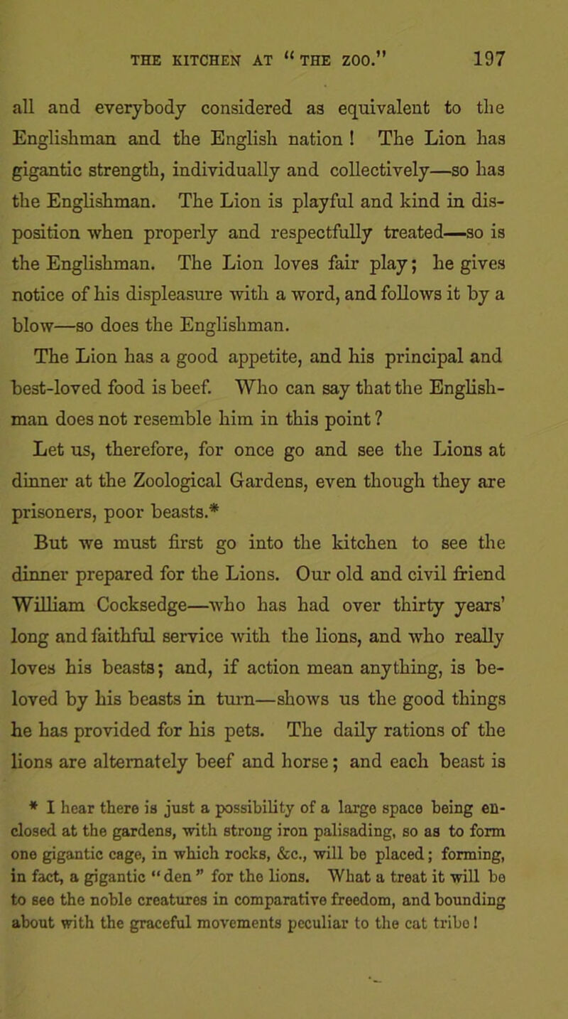 all and everybody considered as equivalent to tlie Englishman and the English nation ! The Lion has gigantic strength, individually and collectively—so has the Englishman. The Lion is playful and kind in dis- position when properly and respectfully treated—so is the Englishman. The Lion loves fair play; he gives notice of his displeasure with a word, and follows it by a blow—so does the Englishman. The Lion has a good appetite, and his principal and best-loved food is beef. Who can say that the English- man does not resemble him in this point ? Let us, therefore, for once go and see the Lions at dinner at the Zoological Gardens, even though they are prisoners, poor beasts.* But we must first go into the kitchen to see the dinner prepared for the Lions. Our old and civil friend William Cocksedge—who has had over thirty years’ long and faithful service with the lions, and who really loves his beasts; and, if action mean anything, is be- loved by his beasts in turn—shows us the good things he has provided for his pets. The daily rations of the lions are alternately beef and horse; and each beast is * I hear there is just a possibility of a large space being en- closed at the gardens, with strong iron palisading, so as to form one gigantic cage, in which rocks, &c., will be placed; forming, in fact, a gigantic “ den ” for the lions. What a treat it will be to see the noble creatures in comparative freedom, and bounding about with the graceful movements peculiar to the cat tribe!