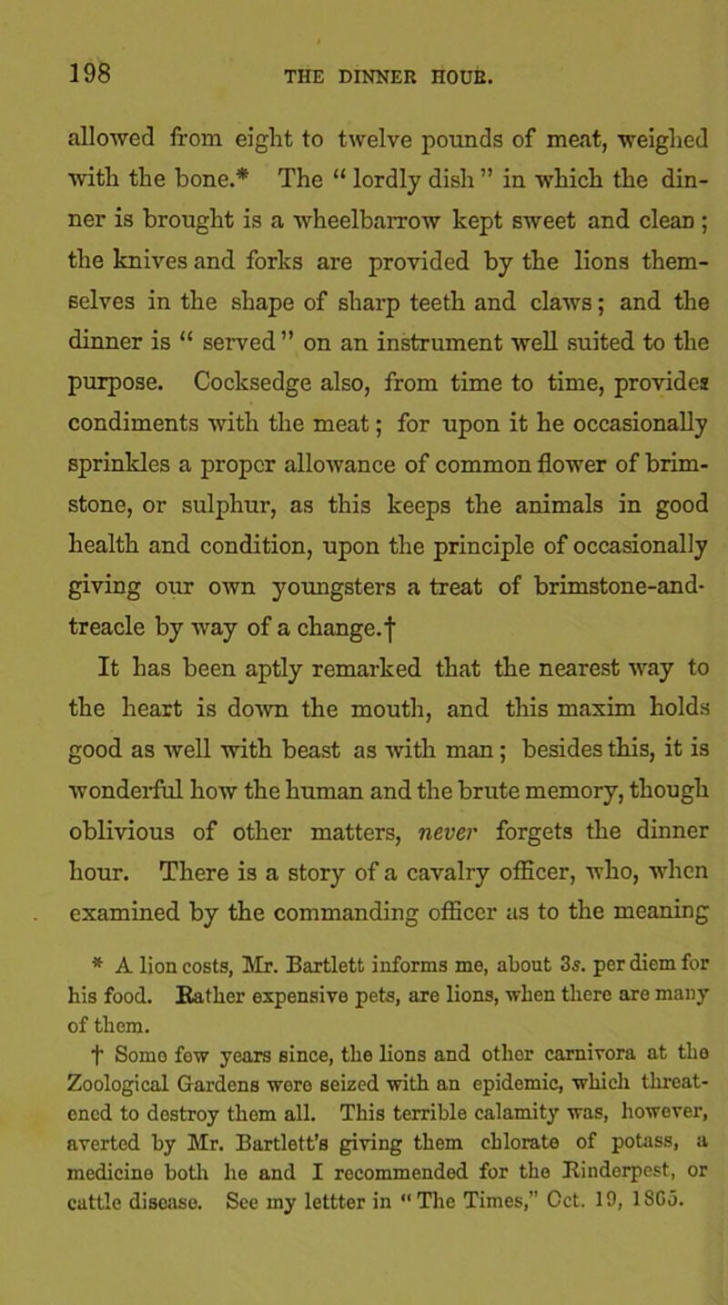 allowed from eight to twelve pounds of meat, weighed with the bone.* The “ lordly dish ” in which the din- ner is brought is a wheelbarrow kept sweet and cleaD ; the knives and forks are provided by the lions them- selves in the shape of sharp teeth and claws; and the dinner is “ served” on an instrument well suited to the purpose. Cocksedge also, from time to time, provides condiments with the meat; for upon it he occasionally sprinkles a proper allowance of common flower of brim- stone, or sulphur, as this keeps the animals in good health and condition, upon the principle of occasionally giving our own youngsters a treat of brimstone-and- treacle by way of a change.^ It has been aptly remarked that the nearest way to the heart is down the mouth, and this maxim holds good as well with beast as with man; besides this, it is wonderful how the human and the brute memory, though oblivious of other matters, never forgets the dinner hour. There is a story of a cavalry officer, who, when examined by the commanding officer as to the meaning * A lion costs, Mr. Bartlett informs me, about 3s. per diem for his food. Bather expensive pets, are lions, when there are many of them. t Somo few years since, the lions and other carnivora at tho Zoological Gardens wero seized with an epidemic, which threat- ened to destroy them all. This terrible calamity was, however, averted by Mr. Bartlett’s giving them chlorate of potass, a medicine both he and I recommended for tho Rinderpest, or cattle disease. See my lettter in “The Times,” Oct. 19, 18G5.