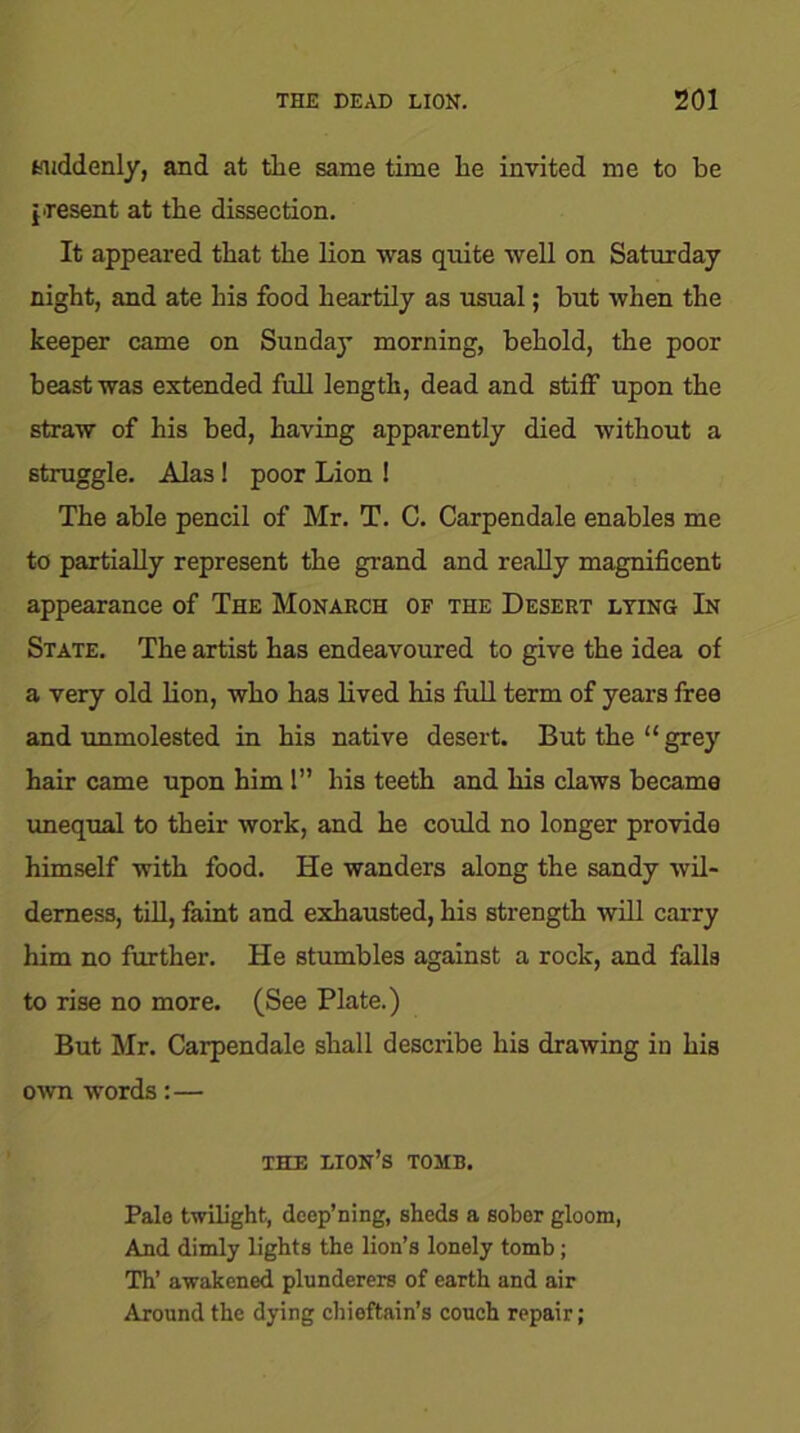 suddenly, and at the same time he invited me to be present at the dissection. It appeared that the lion was quite well on Saturday night, and ate his food heartily as usual; but when the keeper came on Sunday morning, behold, the poor beast was extended full length, dead and stitf upon the straw of his bed, having apparently died without a struggle. Alas! poor Lion ! The able pencil of Mr. T. C. Carpendale enables me to partially represent the grand and really magnificent appearance of The Monarch of the Desert lying In State. The artist has endeavoured to give the idea of a very old lion, who has lived his full term of years free and unmolested in his native desert. But the “grey hair came upon him 1” his teeth and his claws became unequal to their work, and he could no longer provide himself with food. He wanders along the sandy wil- derness, till, faint and exhausted, his strength will carry him no further. He stumbles against a rock, and falls to rise no more. (See Plate.) But Mr. Carpendale shall describe his drawing in his own words:— THE LION’S TOMB. Pale twilight, dcep’ning, sheds a sober gloom, And dimly lights the lion’s lonely tomb ; Th’ awakened plunderers of earth and air Around the dying chieftain’s couch repair;