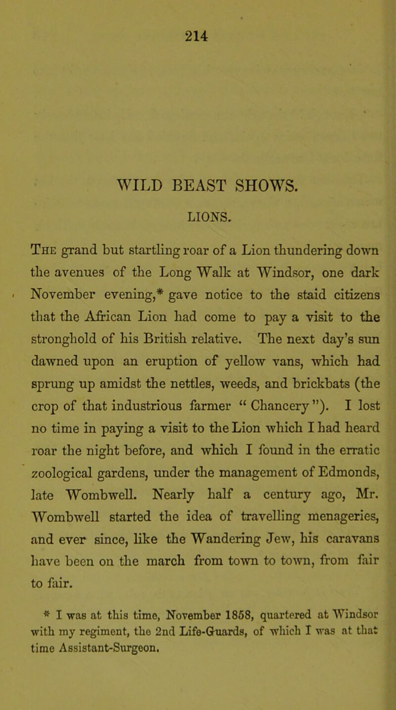 WILD BEAST SHOWS. LIONS. The grand but startling roar of a Lion thundering down the avenues of the Long Walk at Windsor, one dark November evening,* gave notice to the staid citizens that the African Lion had come to pay a visit to the stronghold of his British relative. The next day’s sun dawned upon an eruption of yellow vans, which had sprung up amidst the nettles, weeds, and brickbats (the crop of that industrious farmer “ Chancery ”). I lost no time in paying a visit to the Lion which I had heard roar the night before, and which I found in the erratic zoological gardens, under the management of Edmonds, late Wombwell. Nearly half a century ago, Mr. Wombwell started the idea of travelling menageries, and ever since, like the Wandering Jew, his caravans have been on the march from town to town, from fair to fair. * I was at this time, November 1858, quartered at Windsor with my regiment, the 2nd Life-Guards, of which I was at that time Assistant-Surgeon.