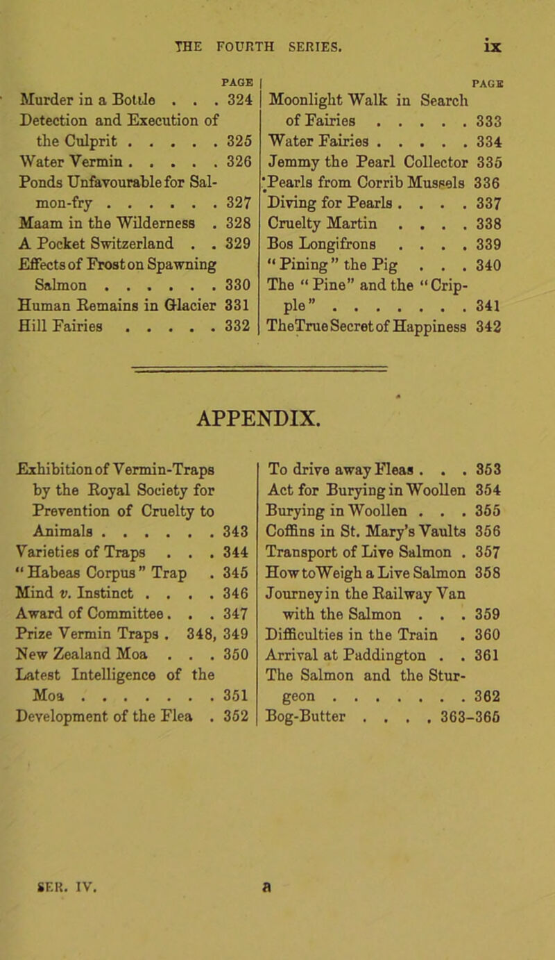 PAGE | Murder in a Bottle . . . 324 Detection and Execution of the Culprit 325 Water Vermin 326 Ponds Unfavourable for Sal- mon-fry 327 Maam in the Wilderness . 328 A Pocket Switzerland . . 329 Effects of Frost on Spawning Salmon 330 Human Remains in Glacier 331 Hill Fairies ..... 332 PAGE Moonlight Walk in Search of Fairies 333 Water Fairies 334 Jemmy the Pearl Collector 335 'Pearls from Corrib Mussels 336 Diving for Pearls .... 337 Cruelty Martin .... 338 Bos Longifrons .... 339 “ Pining ” the Pig . . . 340 The “ Pine” and the “Crip- ple” 341 TheTrue Secret of Happiness 342 APPENDIX. Exhibition of Vermin-Traps by the Royal Society for Prevention of Cruelty to Animals 343 Varieties of Traps . . . 344 “ Habeas Corpus ” Trap . 345 Mind v. Instinct . . . .346 Award of Committee. . . 347 Prize Vermin Traps . 348, 349 New Zealand Moa . . . 350 Latest Intelligence of the Moa 351 Development of the Flea . 352 To drive away Fleas . . .853 Act for Burying in Woollen 354 Burying in Woollen . . . 355 Coffins in St. Mary’s Vaults 356 Transport of Live Salmon . 357 How toWeigh a Live Salmon 358 Journey in the Railway Van with the Salmon . . . 359 Difficulties in the Train . 360 Arrival at Paddington . .361 The Salmon and the Stur- geon 362 Bog-Butter .... 363-365 SF.R. IV. a