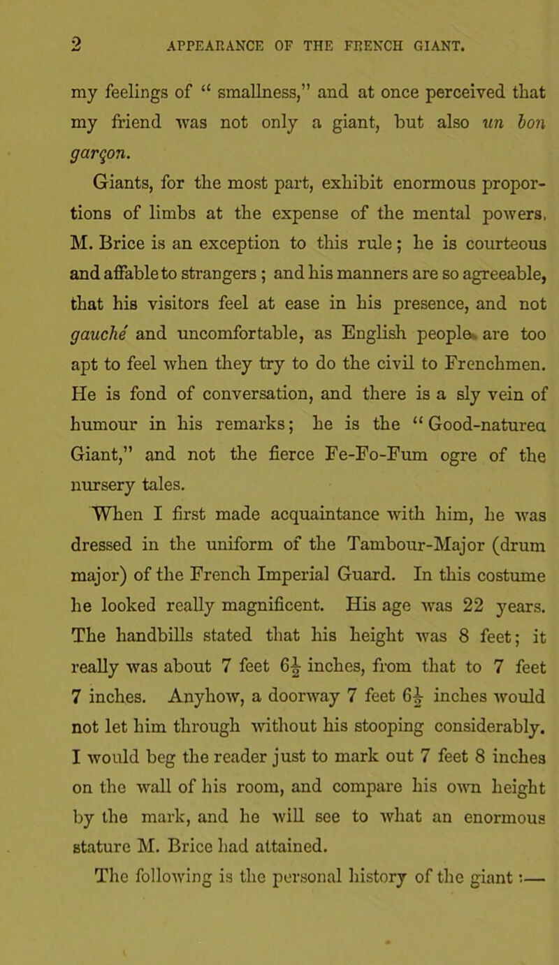 my feelings of “ smallness,” and at once perceived that my friend was not only a giant, but also tin Ion garqon. Giants, for the most part, exhibit enormous propor- tions of limbs at the expense of the mental powers, M. Brice is an exception to this rule; he is courteous and affable to strangers; and his manners are so agreeable, that his visitors feel at ease in his presence, and not gauche and uncomfortable, as English people-, are too apt to feel when they try to do the civil to Frenchmen. He is fond of conversation, and there is a sly vein of humour in his remarks; he is the “ Good-naturea Giant,” and not the fierce Fe-Fo-Fum ogre of the nursery tales. When I first made acquaintance with him, he was dressed in the uniform of the Tambour-Major (drum major) of the French Imperial Guard. In this costume he looked really magnificent. His age was 22 years. The handbills stated that his height was 8 feet; it really was about 7 feet 6^ inches, from that to 7 feet 7 inches. Anyhow, a doorway 7 feet inches would not let him through without his stooping considerably. I would beg the reader just to mark out 7 feet 8 inches on the wall of his room, and compare his own height by the mark, and he will see to what an enormous stature M. Brice had attained. The following is the personal history of the giant:—