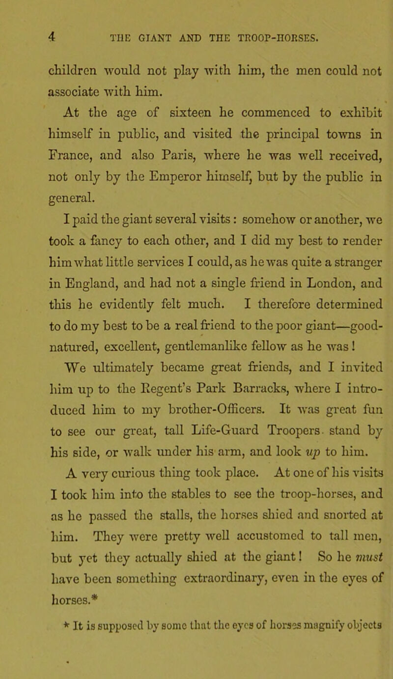 children would not play with him, the men could not associate with him. At the age of sixteen he commenced to exhibit himself in public, and visited the principal towns in France, and also Paris, where he was well received, not only by the Emperor himself, but by the public in general. I paid the giant several visits: somehow or another, we took a fancy to each other, and I did my best to render him what little services I could, as he was quite a stranger in England, and had not a single friend in London, and this he evidently felt much. I therefore determined to do my best to be a real friend to the poor giant—good- natured, excellent, gentlemanlike fellow as he was! We ultimately became great friends, and I invited him up to the Regent’s Park Barracks, where I intro- duced him to my brother-Officers. It was great fun to see our great, tall Life-Guard Troopers, stand by his side, or walk under his arm, and look up to him. A very curious thing took place. At one of his visits I took him into the stables to see the troop-horses, and as he passed the stalls, the horses shied and snorted at him. They were pretty well accustomed to tall men, but yet they actually shied at the giant! So he must have been something extraordinary, even in the eyes of horses.* * It is supposed by some that the eyes of horses magnify objects