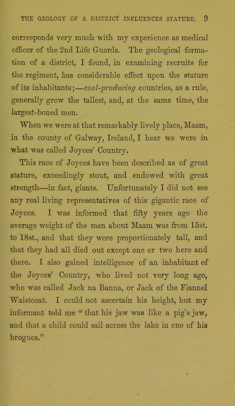 corresponds very much with my experience as medical officer of the 2nd Life Guards. The geological forma- tion of a district, I found, in examining recruits for the regiment, has considerable effect upon the stature of its inhabitants;—coal-producing countries, as a rule, generally grow the tallest, and, at the same time, the largest-boned men. When we were at that remarkably lively place, Maam, in the county of Galway, Ireland, I hear we were in what was called Joyces’ Country. This race of Joyces have been described as of great stature, exceedingly stout, and endowed with great strength—in fact, giants. Unfortunately I did not see any real living representatives of this gigantic race of Joyces. I was informed that fifty years ago the average weight of the men about Maam was from 15st. to 18st., and that they were proportionately tall, and that they had all died out except one or two here and there. I also gained intelligence of an inhabitant of the Joyces’ Country, who lived not very long ago, who was called Jack na Banna, or Jack of the Flannel Waistcoat. I could not ascertain his height, but my informant told me “ that his jaw was like a pig’s jaw, and that a child could sail across the lake in one of his brogues.”