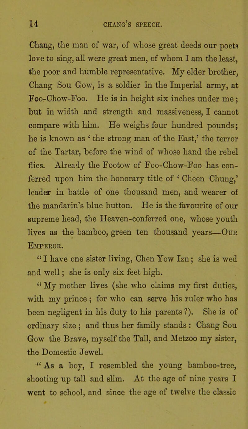 Chang, the man of war, of whose great deeds our poets love to sing, all were great men, of whom I am the least, the poor and humble representative. My elder brother, Chang Sou Gow, is a soldier in the Imperial army, at Foo-Chow-Foo. He is in height six inches under me; but in width and strength and massiveness, I cannot compare with him. He weighs four hundred pounds; he is known as ‘ the strong man of the East,’ the terror of the Tartar, before the wind of whose hand the rebel flies. Already the Footow of Foo-Chow-Foo has con- ferred upon him the honorary title of ‘ Cheen Chung,’ leader in battle of one thousand men, and wearer ol the mandarin’s blue button. He is the favourite of our supreme head, the Heaven-conferred one, whose youth lives as the bamboo, green ten thousand years—Our Emperor. “ I have one sister living, Chen Yow Izn; she is wed and well; she is only six feet high. “ My mother lives (she who claims my first duties, with my prince ; for who can serve his ruler who has been negligent in his duty to his parents ?). She is of ordinary size ; and thus her family stands : Chang Sou Gow the Brave, myself the Tall, and Metzoo my sister, the Domestic Jewel. “ As a boy, I resembled the young bamboo-tree, shooting up tall and slim. At the age of nine years I went to school, and since the age of twelve the classic