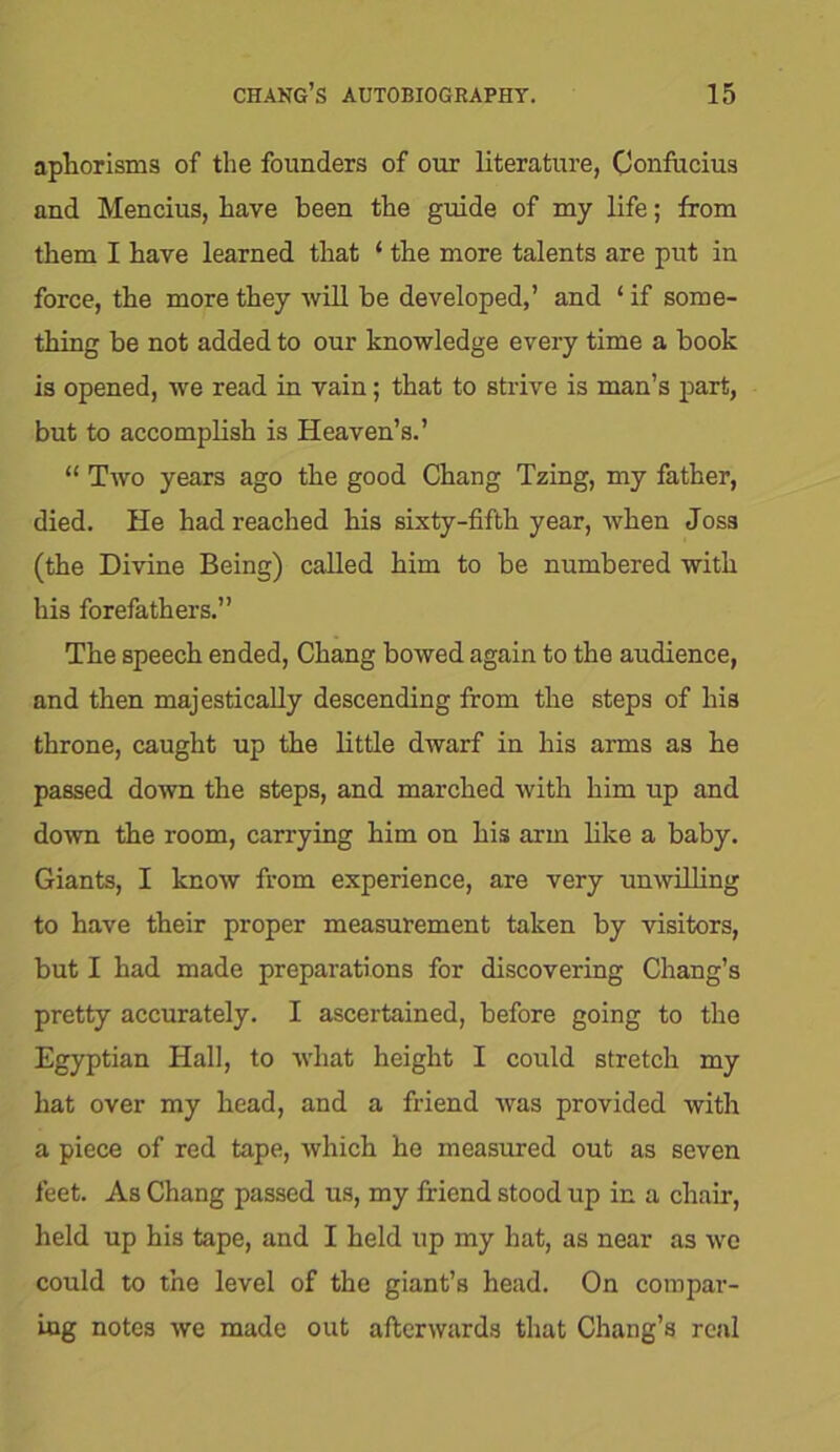 aphorisms of the founders of our literature, Confucius and Mencius, have been the guide of my life; from them I have learned that ‘ the more talents are put in force, the more they will be developed,’ and 1 if some- thing be not added to our knowledge every time a book is opened, we read in vain; that to strive is man’s part, but to accomplish is Heaven’s.’ “ Two years ago the good Chang Tzing, my father, died. He had reached his sixty-fifth year, when Joss (the Divine Being) called him to be numbered with his forefathers.” The speech ended, Chang bowed again to the audience, and then majestically descending from the steps of his throne, caught up the little dwarf in his arms as he passed down the steps, and marched with him up and down the room, carrying him on his arm like a baby. Giants, I know from experience, are very unwilling to have their proper measurement taken by visitors, but I had made preparations for discovering Chang’s pretty accurately. I ascertained, before going to the Egyptian Hall, to what height I could stretch my hat over my head, and a friend was provided with a piece of red tape, which he measured out as seven feet. As Chang passed us, my friend stood up in a chair, held up his tape, and I held up my hat, as near as we could to the level of the giant’s head. On compar- ing notes we made out afterwards that Chang’s real