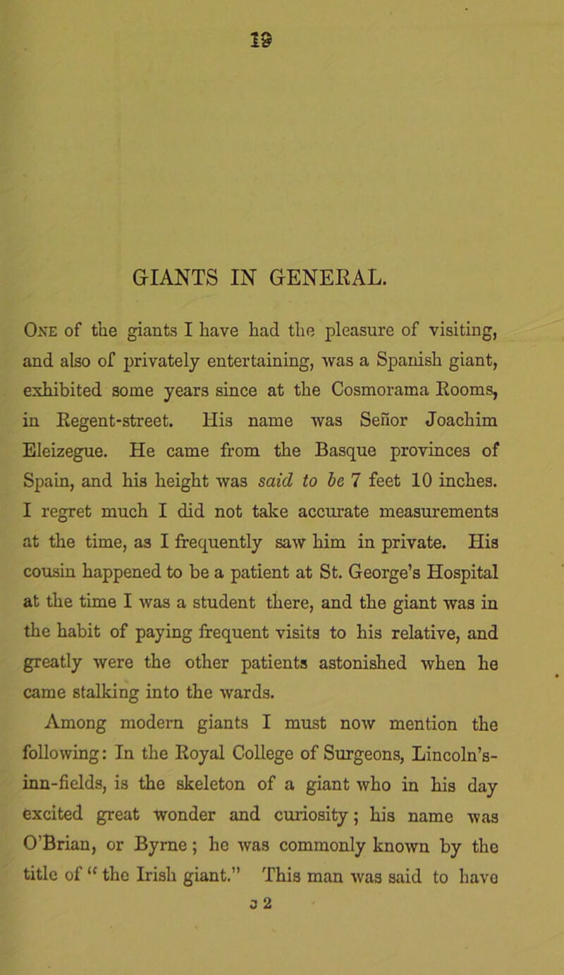 18 GIANTS IN GENERAL. One of the giants I have had the pleasure of visiting, and also of privately entertaining, was a Spanish giant, exhibited some years since at the Cosmorama Rooms, in Regent-street. His name was Senor Joachim Eleizegue. He came from the Basque provinces of Spain, and his height was said to be 7 feet 10 inches. I regret much I did not take accurate measurements at the time, as I frequently saw him in private. His cousin happened to be a patient at St. George’s Hospital at the time I was a student there, and the giant was in the habit of paying frequent visits to his relative, and greatly were the other patients astonished when he came stalking into the wards. Among modern giants I must now mention the following: In the Royal College of Surgeons, Lincoln’s- inn-fields, is the skeleton of a giant who in his day excited great wonder and curiosity; his name was O’Brian, or Byrne; he was commonly known by the title of “ the Irish giant.” This man was said to havo